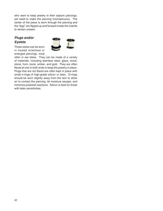 42
who want to keep jewelry in their septum piercings,
yet need to make the piercing inconspicuous. The
center of the piece is worn through the piercing and
the “legs” are ﬂipped up and forward inside the nostrils
to remain unseen.
Plugs and/or
Eyelets
These styles can be worn
in healed stretched or
enlarged piercings, most
often in ear lobes. They can be made of a variety
of materials, including stainless steel, glass, wood,
stone, horn, bone, amber, and gold. They are often
ﬂared at one or both ends to keep the jewelry in place.
Plugs that are not ﬂared are often kept in place with
small o-rings of high-grade silicon or latex. O-rings
should be worn slightly away from the skin to allow
air to contact the piercing, let moisture escape, and
minimize potential reactions. Silicon is best for those
with latex sensitivities.
 
