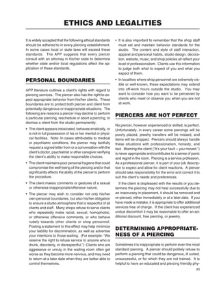 43
It is widely accepted that the following ethical standards
should be adhered to in every piercing establishment.
In some cases local or state laws will exceed these
standards. The APP suggests that every piercer
consult with an attorney in his/her state to determine
whether state and/or local regulations affect the ap-
plication of these standards.
PERSONAL BOUNDARIES
APP literature outlines a client’s rights with regard to
piercing services. The piercer also has the right to ex-
pect appropriate behavior from his/her clients. These
boundaries are to protect both piercer and client from
potentially dangerous or inappropriate situations. The
following are reasons a piercer may decline to perform
a particular piercing, reschedule or abort a piercing, or
dismiss a client from the studio permanently:
• The client appears intoxicated, behaves erratically, or
is not in full possession of his or her mental or physi-
cal facilities. Note: In cases attributable to medical
or psychiatric conditions, the piercer may tactfully
request a signed letter from or a conversation with the
client’s doctor, psychiatrist or other caregiver verifying
the client’s ability to make responsible choices.
• The client maintains poor personal hygiene that could
compromise the well-being of the piercing and/or that
signiﬁcantly affects the ability of the piercer to perform
the procedure.
• The client makes comments or gestures of a sexual
or otherwise inappropriate/offensive nature.
• The piercer may wish to consider not only his/her
own personal boundaries, but also his/her obligation
to ensure a studio atmosphere that is respectful of all
clients and staff. Many shops refuse to serve clients
who repeatedly make racist, sexual, homophobic,
or otherwise offensive comments, or who behave
rudely towards other clients or shop personnel.
Posting a statement to this effect may help minimize
your liability for discrimination, as well as advertise
your intentions to those waiting. (For example: “We
reserve the right to refuse service to anyone who is
drunk, disorderly, or disrespectful.”) Clients who are
aggressive or unruly in the waiting room often get
worse as they become more nervous, and may need
to return at a later date when they are better able to
control themselves.
• It is also important to remember that the shop staff
must set and maintain behavior standards for the
studio. The content and style of staff interaction,
apparel and personal habits, studio design, decora-
tion, website, music, and shop policies all reﬂect your
level of professionalism. Clients use this information
to judge both what to expect of you and what you
expect of them.
• In localities where shop personnel are extremely vis-
ible or well-known, these expectations may extend
into off-work hours outside the studio. You may
want to consider how you want to be perceived by
clients who meet or observe you when you are not
at work.
PIERCERS ARE NOT PERFECT
No piercer, however experienced or skilled, is perfect.
Unfortunately, in every career some piercings will be
poorly placed, jewelry transfers will be missed, and
items will be dropped. Piercers should always handle
these situations with professionalism, honesty, and
tact. Blaming the client (“It’s your fault -- you moved.”)
is never appropriate and contributes to a sense of panic
and regret in the room. Piercing is a service profession.
As a professional piercer, it is part of your job descrip-
tion to expect and allow for client reactions. A piercer
should take responsibility for the error and correct it to
suit the client’s needs and preferences.
If the client is displeased with the results or you de-
termine the piercing may not heal successfully due to
an inaccuracy in placement, it should be removed and
re-pierced, either immediately or at a later date. If you
have made a mistake, it is appropriate to offer additional
services free of charge. If the client has experienced
undue discomfort it may be reasonable to offer an ad-
ditional discount, free piercing, or jewelry.
DETERMINING APPROPRIATE-
NESS OF A PIERCING
Sometimes it is inappropriate to perform even the most
standard piercing. A piercer should politely refuse to
perform a piercing that could be dangerous, ill suited,
unsuccessful, or for which they are not trained. It is
helpful to have an educated and piercing friendly phy-
ETHICS AND LEGALITIES
 