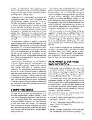 45
clientele. Guest piercing at other studios may seem
like fun. However, these situations may create pitfalls
for a piercer seeking to maintain appropriate hygiene
standards, ethics, and reputation.
When piercing in a public space, club or festival, the
most obvious concern is control of one’s space. How
will you maintain a sanitary environment in a smoky
club ﬁlled with sweating bodies and alcohol? It can
be difﬁcult to distinguish between inebriated and sober
clientele and false identiﬁcation is common. Condi-
tions are often conductive neither to hygienic piercing
practices nor to the safety and cleanliness of a fresh
piercing. How will you keep new piercees from imbib-
ing afterwards and heading to the packed dance ﬂoor?
Can they avoid smoking and drinking after a tongue
piercing?
In such places, piercing can take on a freak-show
element that is distasteful to most professional piercers.
Additionally, peer pressure, lack of private consulta-
tion, and the thrill of the show may push some clients
to make decisions they would not otherwise make and
may regret. While this is not technically your problem,
you are the one creating the opportunity, and are
charged with running a professional and ethical busi-
ness. Many piercers avoid public piercing altogether
and this is a valid option.
Wherever you decide to work, the setup needs to
be no less hygienic than your business studio. This
means nonporous ﬂooring, a fully enclosed piercing
room, stainless steel trays, an autoclave, Sharps
containers, and observance of all hygienic practices
required in a studio. If you are unable or unwilling to
make the investments of time, money, and research
to assemble and move a full piercing studio, it is inap-
propriate for you to be piercing off-site. Additionally,
many cities now have regulations limiting or prohibiting
mobile piercing studios, or requiring temporary licenses
and inspections. Check with local health departments
before you set up shop.
COMPETITIVENESS
The rapid rise of popularity in piercing has led to an
increased competitiveness between piercers. In some
cities, two or more piercing studios operate on one
block. Competing studios often have different levels
of health and safety awareness and may be inclined
to share these details with clientele. It is easy to be-
come frustrated and engage in negative interactions
with competitors, especially if you feel that you are the
more informed, conscientious piercer, or when they are
bad-mouthing you.
Good piercers should strive to maintain a genuinely
professional demeanor with all other piercers, includ-
ing competitors. This can facilitate the exchange of
information and enhance progress for the industry and
all parties involved. Although it takes some careful
wording, try to ﬁnd ways to educate clientele and the
public about health concerns without making accusa-
tions against another shop. Even when another shop
insists on behaving badly, maintaining a professional
public attitude speaks well of your experience and
conﬁdence, and will earn your clients’ respect.
It is very important to remember that anything you
say about a competitor can be held against you in the
event of a libel or slander lawsuit -- even if it is true.
You could instead show concern for your clients’ health
and safety by giving out a checklist of things to look
for at any piercing studio, including your own. You
can educate the wider community by putting this in a
print ad.
A brochure with such a checklist is available from
the APP. It is entitled Picking Your Piercer and can
be ordered directly from the APP website at: www.
safepiercing.org. The Piercee’s Bill of Rights poster,
also available on the site, further advises clients on
how to choose and interact with a piercer.
PAPERWORK & BUSINESS
DOCUMENTATION
Professional piercers should obtain and keep on ﬁle
a release/consent form for every service performed
within the studio, including piercings, stretchings, and
insertions. This should be done regardless of whether
it is required by legislation and/or your insurance.
The consent form should state that the client re-
quested the piercing (i.e. you did not pierce him/her
without consent) and you informed the client about how
to properly care for the piercing. While release forms
do not prevent legal action, they do provide evidence
that you have made an effort to educate your client and
to operate a legitimate business.
The release form should also contain records of the
following information from the client:
• Valid photo identiﬁcation number and type (state is-
sued driver’s license or ID card);
• Passport or Military identiﬁcation. Many shops pho-
tocopy this onto the release form;
• Date of birth;
• Allergies, particularly to latex, iodine (if used) or any prod-
ucts routinely used in your studio during a piercing;
 