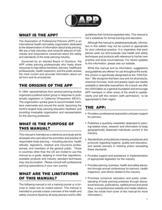 1
WHAT IS THE APP?
The Association of Professional Piercers (APP) is an
international health and safety organization dedicated
to the dissemination of information about body piercing.
We are a fully voluntary and nonproﬁt alliance of indi-
viduals and corporations concerned about the safety
and standards of the body piercing industry.
Governed by an elected Board of Directors, the
APP unites piercing professionals who freely share
resources to help fellow members, piercers, healthcare
professionals, health inspectors, and the public access
the most current and accurate information about our
art form and its procedures.
THE ORIGINS OF THE APP
In 1994, representatives from several piercing studios
organized a political action group in response to prob-
lematic legislation in California (Proposition AB101).
The organization quickly grew to accommodate mem-
bers nationwide and around the world, becoming the
world’s largest body piercing education facilitator and
providing invaluable organization and representation
for the piercing profession.
WHAT IS THE PURPOSE OF
THIS MANUAL?
This manual is intended as a reference and study aid for
all people who care about the promotion and practice of
responsible body piercing -- including piercers, health
ofﬁcials, legislators, medical and insurance profes-
sionals, and members of the general public. Those
in countries other than the US are invited to use this
manual as a guide, keeping in mind that regulations,
available products and industry standard techniques
may vary by location. Please consult with professional
piercing associations in your own country.
WHAT ARE THE LIMITATIONS
OF THIS MANUAL?
The following manual is not a training course or a for-
mula to make one an instant piercer. This manual is
intended to provide a basic overview of the health and
safety concerns faced by all body piercers and to offer
guidelines that minimize expected risks. This manual is
not a substitute for formal training and education.
Although this manual is updated periodically, informa-
tion in this edition may not be current or appropriate
for your individual practice. It is imperative that each
piercer seek out and evaluate new health and safety
techniques and products with reference to his/her own
practice and local circumstances. For recent updates
to this information, please see our website.
While this manual and its information, suggestions
and guidelines are offered for use throughout the world,
this version is speciﬁcally designated as the “USA Edi-
tion.” We recognize that laws vary and not all products,
chemical formulas, tools and jewelry types are readily
available or desirable everywhere. As a result, we offer
the USA Edition as a general foundation and encourage
APP members in other areas of the world to update,
clarify and edit this version (with permission) to be
appropriate to their region.
THE APP:
• Provides a professional association and peer support
for piercers.
• Publishes a quarterly newsletter dedicated to pierc-
ing-related news, research and information to keep
geographically dispersed individuals current in the
industry.
• Standardizes and publicizes industry procedures and
protocols regarding hygiene, quality and education,
and assists piercers in meeting and/or exceeding
these standards.
• Provides support and assistance in implementation
of appropriate legislation for the industry.
• Provides piercing, business, health and safety educa-
tion through annual conferences for piercers, health
inspectors, and others related to the industry.
• Promotes consumer education and public under-
standing of body piercing practices through educa-
tional lectures, publications, staffed phone and email
lines, a comprehensive website and media relations.
(See the inside front cover of this manual for more
information.)
 