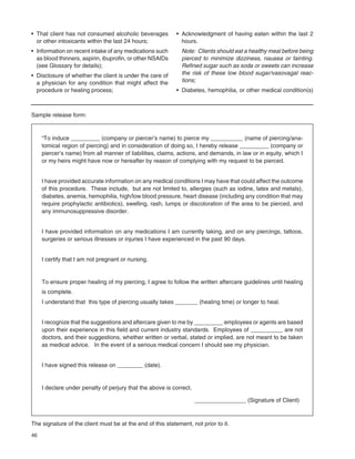 46
“To induce _________ (company or piercer’s name) to pierce my __________ (name of piercing/ana-
tomical region of piercing) and in consideration of doing so, I hereby release _________ (company or
piercer’s name) from all manner of liabilities, claims, actions, and demands, in law or in equity, which I
or my heirs might have now or hereafter by reason of complying with my request to be pierced.
I have provided accurate information on any medical conditions I may have that could affect the outcome
of this procedure. These include, but are not limited to, allergies (such as iodine, latex and metals),
diabetes, anemia, hemophilia, high/low blood pressure, heart disease (including any condition that may
require prophylactic antibiotics), swelling, rash, lumps or discoloration of the area to be pierced, and
any immunosuppressive disorder.
I have provided information on any medications I am currently taking, and on any piercings, tattoos,
surgeries or serious illnesses or injuries I have experienced in the past 90 days.
I certify that I am not pregnant or nursing.
To ensure proper healing of my piercing, I agree to follow the written aftercare guidelines until healing
is complete.
I understand that this type of piercing usually takes _______ (healing time) or longer to heal.
I recognize that the suggestions and aftercare given to me by _________ employees or agents are based
upon their experience in this ﬁeld and current industry standards. Employees of __________ are not
doctors, and their suggestions, whether written or verbal, stated or implied, are not meant to be taken
as medical advice. In the event of a serious medical concern I should see my physician.
I have signed this release on ________ (date).
I declare under penalty of perjury that the above is correct.
________________ (Signature of Client)
• That client has not consumed alcoholic beverages
or other intoxicants within the last 24 hours;
• Information on recent intake of any medications such
as blood thinners, aspirin, ibuproﬁn, or other NSAIDs
(see Glossary for details);
• Disclosure of whether the client is under the care of
a physician for any condition that might affect the
procedure or healing process;
• Acknowledgment of having eaten within the last 2
hours.
Note: Clients should eat a healthy meal before being
pierced to minimize dizziness, nausea or fainting.
Reﬁned sugar such as soda or sweets can increase
the risk of these low blood sugar/vasovagal reac-
tions;
• Diabetes, hemophilia, or other medical condition(s)
Sample release form:
The signature of the client must be at the end of this statement, not prior to it.
 