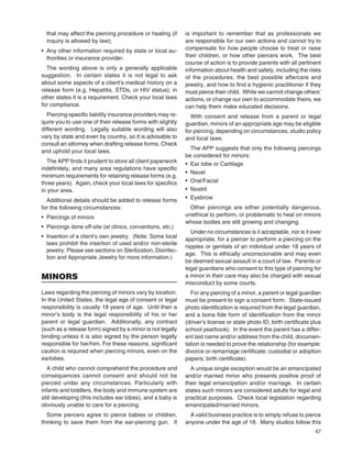 47
that may affect the piercing procedure or healing (if
inquiry is allowed by law);
• Any other information required by state or local au-
thorities or insurance provider.
The wording above is only a generally applicable
suggestion. In certain states it is not legal to ask
about some aspects of a client’s medical history on a
release form (e.g. Hepatitis, STDs, or HIV status); in
other states it is a requirement. Check your local laws
for compliance.
Piercing-speciﬁc liability insurance providers may re-
quire you to use one of their release forms with slightly
different wording. Legally suitable wording will also
vary by state and even by country, so it is advisable to
consult an attorney when drafting release forms. Check
and uphold your local laws.
The APP ﬁnds it prudent to store all client paperwork
indeﬁnitely, and many area regulations have speciﬁc
minimum requirements for retaining release forms (e.g.
three years). Again, check your local laws for speciﬁcs
in your area.
Additional details should be added to release forms
for the following circumstances:
• Piercings of minors
• Piercings done off-site (at clinics, conventions, etc.)
• Insertion of a client’s own jewelry. (Note: Some local
laws prohibit the insertion of used and/or non-sterile
jewelry. Please see sections on Sterilization, Disinfec-
tion and Appropriate Jewelry for more information.)
MINORS
Laws regarding the piercing of minors vary by location.
In the United States, the legal age of consent or legal
responsibility is usually 18 years of age. Until then a
minor’s body is the legal responsibility of his or her
parent or legal guardian. Additionally, any contract
(such as a release form) signed by a minor is not legally
binding unless it is also signed by the person legally
responsible for her/him. For these reasons, signiﬁcant
caution is required when piercing minors, even on the
earlobes.
A child who cannot comprehend the procedure and
consequences cannot consent and should not be
pierced under any circumstances. Particularly with
infants and toddlers, the body and immune system are
still developing (this includes ear lobes), and a baby is
obviously unable to care for a piercing.
Some piercers agree to pierce babies or children,
thinking to save them from the ear-piercing gun. It
is important to remember that as professionals we
are responsible for our own actions and cannot try to
compensate for how people choose to treat or raise
their children, or how other piercers work. The best
course of action is to provide parents with all pertinent
information about health and safety, including the risks
of the procedures, the best possible aftercare and
jewelry, and how to ﬁnd a hygienic practitioner if they
must pierce their child. While we cannot change others’
actions, or change our own to accommodate theirs, we
can help them make educated decisions.
With consent and release from a parent or legal
guardian, minors of an appropriate age may be eligible
for piercing, depending on circumstances, studio policy
and local laws.
The APP suggests that only the following piercings
be considered for minors:
• Ear lobe or Cartilage
• Navel
• Oral/Facial
• Nostril
• Eyebrow
Other piercings are either potentially dangerous,
unethical to perform, or problematic to heal on minors
whose bodies are still growing and changing.
Under no circumstances is it acceptable, nor is it ever
appropriate, for a piercer to perform a piercing on the
nipples or genitals of an individual under 18 years of
age. This is ethically unconscionable and may even
be deemed sexual assault in a court of law. Parents or
legal guardians who consent to this type of piercing for
a minor in their care may also be charged with sexual
misconduct by some courts.
For any piercing of a minor, a parent or legal guardian
must be present to sign a consent form. State-issued
photo identiﬁcation is required from the legal guardian,
and a bona ﬁde form of identiﬁcation from the minor
(driver’s license or state photo ID; birth certiﬁcate plus
school yearbook). In the event the parent has a differ-
ent last name and/or address from the child, documen-
tation is needed to prove the relationship (for example:
divorce or remarriage certiﬁcate; custodial or adoption
papers; birth certiﬁcate).
A unique single exception would be an emancipated
and/or married minor who presents positive proof of
their legal emancipation and/or marriage. In certain
states such minors are considered adults for legal and
practical purposes. Check local legislation regarding
emancipated/married minors.
A valid business practice is to simply refuse to pierce
anyone under the age of 18. Many studios follow this
 