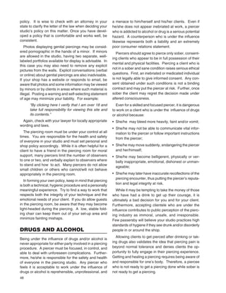 48
policy. It is wise to check with an attorney in your
state to clarify the letter of the law when deciding your
studio’s policy on this matter. Once you have devel-
oped a policy that is comfortable and works well, be
consistent.
Photos displaying genital piercings may be consid-
ered pornographic in the hands of a minor. If minors
are allowed in the studio, having two separate, well-
labeled portfolios available for display is advisable. In
this case you may also need to remove any explicit
pictures from the walls. Explicit conversations (verbal
or online) about genital piercings are also inadvisable.
If your shop has a website or responds to email, be
aware that photos and some information may be viewed
by minors or by clients in areas where such material is
illegal. Posting a warning and self-selecting statement
of age may minimize your liability. For example:
“By clicking here I verify that I am over 18 and
take full responsibility for viewing this site and
its contents.”
Again, check with your lawyer for locally appropriate
wording and laws.
The piercing room must be under your control at all
times. You are responsible for the health and safety
of everyone in your studio and must set personal and
shop policy accordingly. While it is often helpful for a
client to have a friend in the piercing room for moral
support, many piercers limit the number of observers
to one or two, and verbally explain to observers where
to stand and how to act. Many piercers do not allow
small children or others who cannot/will not behave
appropriately in the piercing room.
In forming your own policy, keep in mind that piercing
is both a technical, hygienic procedure and a personally
meaningful experience. Try to ﬁnd a way to work that
respects both the integrity of your technique and the
emotional needs of your client. If you do allow guests
in the piercing room, be aware that they may become
light-headed during the piercing. A low, stable fold-
ing chair can keep them out of your set-up area and
minimize fainting mishaps.
DRUGS AND ALCOHOL
Being under the inﬂuence of drugs and/or alcohol is
never appropriate for either party involved in a piercing
procedure. A piercer must be focused, in control, and
able to deal with unforeseen complications. Further-
more, he/she is responsible for the safety and health
of everyone in the piercing studio. Any piercer who
feels it is acceptable to work under the inﬂuence of
drugs or alcohol is reprehensible, unprofessional, and
a menace to him/herself and his/her clients. Even if
he/she does not appear inebriated at work, a piercer
who is addicted to alcohol or drug is a serious potential
hazard. A counterperson who is under the inﬂuence
likewise represents both a liability and an extremely
poor consumer relations statement.
Piercers should agree to pierce only sober, consent-
ing clients who appear to be in full possession of their
mental and physical facilities. Piercing a client who is
not in a sober and sane condition raises serious ethical
questions. First, an inebriated or medicated individual
is not legally able to give informed consent. Any con-
sent obtained under such conditions is not a binding
contract and may put the piercer at risk. Further, once
sober the client may regret the decision made under
altered consciousness.
Even for a skilled and focused piercer, it is dangerous
to work on a client who is under the inﬂuence of drugs
or alcohol because:
• She/he may bleed more heavily, faint and/or vomit;
• She/he may not be able to communicate vital infor-
mation to the piercer or follow important instructions
from the piercer;
• She/he may move suddenly, endangering the piercer
and her/himself;
• She/he may become belligerent, physically or ver-
bally inappropriate, emotional, dishonest or unman-
ageable;
• She/he may later have inaccurate recollections of the
piercing encounter, thus putting the piercer’s reputa-
tion and legal integrity at risk.
While it may be tempting to take the money of those
who have had a drink to get up their courage, it is
ultimately a bad decision for you and for your client.
Furthermore, accepting clientele who are under the
inﬂuence contributes to public perception of the pierc-
ing industry as immoral, unsafe, and irresponsible.
Few passersby will believe your studio practices high
standards of hygiene if they see drunk and/or disorderly
people in or around the shop.
Allowing clients to get pierced after drinking or tak-
ing drugs also validates the idea that piercing pain is
beyond normal tolerance and denies clients the op-
portunity to fully engage in their piercing experience.
Getting and healing a piercing requires being aware of
and responsible for one’s body. Therefore, a piercee
who is not ready to get a piercing done while sober is
not ready to get a piercing.
 