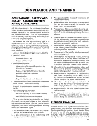 49
OCCUPATIONAL SAFETY AND
HEALTH ADMINISTRATION
(OSHA) COMPLIANCE
OSHA is a federal agency that monitors and regulates
worker safety for all businesses with one or more em-
ployees. Whether or not piercing-speciﬁc legislation
has passed in your area, OSHA has explicit require-
ments that directly relate to piercing. They apply even
if you have only one employee.
Since federal and state regulations may apply, it is
important to inquire about the most relevant informa-
tion for your area. To comply with OSHA requirements,
piercing studios with one or more employees must meet
these standards:
Listing of standard operating procedures, detailing:
• Exposure Control
° Exposure Control Plan
° Exposure Determination
• Methods of Compliance
° Observation of Universal Precautions for
Bloodborne Pathogens
° Engineering and Work Practice Controls
° Personal Protective Equipment
° Housekeeping
° Regulated biohazard waste disposal
• Communication of hazards to employees, written and
verbal (Hazard Communication Plan)
• Employer-provided Hepatitis B vaccine or declination
(on ﬁle)
• Record keeping/documentation
° Accurate reporting of all exposure incidents
° Appropriate information and training
OSHA requires that any employee who has the risk
of occupational exposure to blood or other potentially
infectious materials receive training at the time of initial
assignment, and at least annually thereafter. Training
must cover the following topics:
1. An accessible copy of the regulatory text (see ap-
pendix) and an explanation of its contents
2. A general explanation of the epidemiology and
symptoms of bloodborne disease
3. An explanation of the modes of transmission of
bloodborne diseases
4. An explanation of the employer’s Exposure Control
Plan and the means by which the employee can
obtain a copy of the written plan
5. An explanation of the appropriate methods for rec-
ognizing tasks and other activities that may involve
exposure to blood and other potentially infectious
materials
6. An explanation of the use and limitations of meth-
ods that will prevent or reduce exposure including
appropriate engineering controls, work practices,
and personal protective equipment
7. Information on the types, proper use location, re-
moval, handling, decontamination, and disposal of
personal protective equipment
8. An explanation of the basis for selection of personal
protective equipment
9. Information on the Hepatitis B vaccine, including
information on its efﬁcacy, safety, method of ad-
ministration, the beneﬁts of being vaccinated, and
that the vaccine and vaccination will be offered free
of charge to employees covered by the standard
10. Information on the appropriate actions to take and
the persons to contact in an emergency involving
blood or other potentially infectious materials
11. An explanation of the procedure to follow and ac-
tions to take if an exposure incident occurs includ-
ing the method of reporting the incident and the
medical follow-up that will be made available
12. Information on the post-exposure evaluation ad
follow-up that the employer is required to provide
for the employee following an exposure incident
13. An explanation of the signs, labels, and/or color-
coding required
14. An opportunity for interactive questions and an-
swers with the person conducting the training
session during and after training session.
PIERCER TRAINING
The APP does not have any ofﬁcial requirements in this
particular area, since there are many different ways to
develop proﬁciency in piercing. Some piercers learn
to pierce by trial and error, by observation of a video,
studying a magazine, and/or by attending a seminar or
training class. However, this approach alone is limited
COMPLIANCE AND TRAINING
 