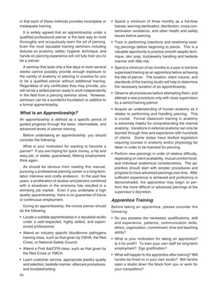50
in that each of these methods provides incomplete or
inadequate training.
It is widely agreed that an apprenticeship under a
qualiﬁed professional piercer is the best way to most
thoroughly and scrupulously learn the art of piercing.
Even the most reputable training seminars including
lectures on anatomy, safety, hygiene, technique, and
hands-on piercing experience will not fully train you to
be a piercer.
A seminar that lasts only a few days or even several
weeks cannot possibly provide enough exposure to
the variety of anatomy or piercing or practice for you
to be a qualiﬁed piercer without additional training.
Regardless of any certiﬁcates they may provide, you
will not be a skilled piercer ready to work independently
in the ﬁeld from a piercing seminar alone. However,
seminars can be a wonderful foundation or addition to
a formal apprenticeship.
What is an Apprenticeship?
An apprenticeship is deﬁned as a speciﬁc period of
guided progress through the basic, intermediate, and
advanced levels of piercer training.
Before undertaking an apprenticeship, you should
consider the following:
What is your motivation for wanting to become a
piercer? If you are hoping for quick money, a hip and
easy job, or stable, guaranteed, lifelong employment,
think again.
As should be obvious from reading this manual,
pursuing a professional piercing career is a long-term,
labor intensive and costly endeavor. In the past few
years, a proliferation of studios and piercers combined
with a slowdown in the economy has resulted in a
shrinking job market. Even if you undertake a high
quality apprenticeship, there is no guarantee of future
or continuous employment.
During an apprenticeship, the novice piercer should
do the following:
• Locate a suitable apprenticeship in a reputable studio
under a well-respected, highly skilled, and experi-
enced professional.
• Attend an industry speciﬁc bloodborne pathogens
training class, such as that given by OSHA, the Red
Cross, or National Safety Council.
• Attend a First Aid/CPR class, such as that given by
the Red Cross or YMCA.
• Learn customer service, appropriate jewelry quality
and selection, bedside manner, aftercare procedures,
and troubleshooting.
• Spend a minimum of three months as a full-time
trainee, learning sterilization, disinfection, cross-con-
tamination avoidance, and other health and safety
issues before piercing.
• Train in performing insertions and stretching exist-
ing piercings before beginning to pierce. This is a
valuable opportunity to practice smooth aseptic tech-
nique, skin prep, tool/jewelry handling and bedside
manner with little risk.
• Spend a minimum of six months to a year in full-time
supervised training as an apprentice before achieving
the title of piercer. The location, client volume, and
standards of the training studio will help to determine
the necessary duration of an apprenticeship.
• Observe all procedures before attempting them, and
attempt a new procedure only with close supervision
by a senior/training piercer.
• Acquire an understanding of human anatomy as it
relates to performing and handling piercing. This
is crucial. Formal classroom training in anatomy
is extremely helpful for comprehending the internal
anatomy. Variations in external anatomy can only be
learned through time and experience with hundreds
of clients. Some states have drafted legislation
requiring courses in anatomy and/or physiology be
taken in order to be licensed for piercing.
• Perform new piercings in order of relative difﬁculty,
depending on client availability, mutual comfort level,
and individual anatomical considerations. The ap-
prentice should start with simpler procedures and
progress to more advanced piercings over time. After
sufﬁcient experience is achieved and proﬁciency is
demonstrated, the apprentice may begin to per-
form the more difﬁcult or advanced piercings at the
supervisor’s discretion.
Apprentice Training
Before taking an apprentice, please consider the
following:
• Do you possess the necessary qualiﬁcations, skill
and experience, patience, communication skills,
ethics, organization, commitment, time and teaching
ability?
• What is your motivation for taking an apprentice?
Is it for proﬁt? To train your own staff for long-term
employment? Ego gratiﬁcation?
• What will happen to the apprentice after training? Will
he/she be hired on in your own studio? Will he/she
open a studio down the block from you or work for
your competitors?
 