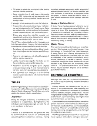 51
• Will he/she be able to ﬁnd employment in the already
saturated piercing ﬁeld at all?
• If your motivation is to ﬁll a job vacancy, job boards
and the APP conference are less expensive and
faster means of locating qualiﬁed piercers who are
already trained.
If you plan to train an apprentice, note the following:
• An apprentice will probably interpret your methodol-
ogy and techniques as the “right” way to pierce. If you
are producing the next generation of professionals,
be sure to pass on current and correct information.
• Choose your apprentices carefully because your
reputation will continue to be affected by their actions
as they practice piercing for years to come.
The APP does not speciﬁcally monitor the way piercers
train their apprentices. However, the following criteria
are suggested for piercers offering apprenticeships:
• Compliance with appropriate state and local regula-
tions, including business and piercing-speciﬁc licens-
ing;
• A senior or training piercer with at least four years of
full-time piercing experience
• Liability insurance coverage for the studio, and for
the senior/training piercer and/or apprentice
• Apprentices should not charge the public full price
for a supervised piercing. A small materials fee or a
half price fee is more appropriate and professional
• If an apprentice is an employee, he or she should
receive wages in accordance with federal and state
requirements
TITLES
Establishing standard job titles related to levels of pierc-
ing expertise is difﬁcult because misunderstanding and
abuse of titles is widespread. The deﬁnitions commonly
used in the piercing industry are as follows:
Apprentice
During the ﬁrst year of training, all individuals are
considered to be apprentices. During this time, the
individual is learning basic concepts and skills that set
a ﬁrm foundation for the future.
Piercer
A Piercer is an individual who has pierced full time
for a minimum of one year and can conﬁdently and
accurately perform most common piercings. Having
immediate access to a supervisor and/or a network of
experienced piercers who can answer questions and
offer assistance as need arises is appropriate during
this phase. A Piercer should still have a trainer or
peer observe and assess his/her piercings from time
to time.
Senior or Training Piercer
A Senior Piercer has been piecing full time for four or
more years and behaves in a manner beﬁtting a role
model at all times. S/he is modest but in possession
of a vast body of experience and information. A Senior
Piercer continues to actively seek out new information,
constructive criticism, and ideas from others. A Senior
Piercer is an educator, willing to share knowledge by
networking, writing, or training.
Master Piercer
This is an honorary title and should never be self-ap-
pointed. Unfortunately, over the past few years it has
been abused to the extent of near meaninglessness.
A Master Piercer is an individual with more than ﬁve
years of full time piercing experience, who has been
acknowledged by the piercing community for a sub-
stantial contribution to the ﬁeld of piercing. S/he is
comfortable enough with his/her abilities that s/he has
no need to rely on the title, and so ironically, rarely
claims it. The proﬁciency that makes one a Master
Piercer requires constant diligence and a relentless
pursuit of excellence.
CONTINUING EDUCATION
Piercing is not a static skill. To maintain one’s abilities
it is crucial to acquire continuing education throughout
one’s career.
Piercing seminars and conferences are not just for
novices. A true professional will seek out training, not
only for new information, but also for the much-needed
review of old facts, principles, and practices. Industry
recognized advanced piercing seminars will offer inten-
sive hands-on, supervised training featuring the most
current information and techniques.
Established National and International Conferences
present classes on current techniques, aftercare, jew-
elry materials and other technical and theoretical details
of piercing. These are unparalleled events for skills
training, networking, job opportunities, and sharing of
knowledge amongst piercers.
OSHA requires that employees with an occupational
risk of exposure to bloodborne pathogens receive an-
 
