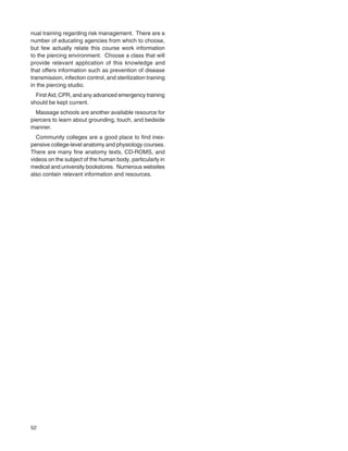 52
nual training regarding risk management. There are a
number of educating agencies from which to choose,
but few actually relate this course work information
to the piercing environment. Choose a class that will
provide relevant application of this knowledge and
that offers information such as prevention of disease
transmission, infection control, and sterilization training
in the piercing studio.
First Aid, CPR, and any advanced emergency training
should be kept current.
Massage schools are another available resource for
piercers to learn about grounding, touch, and bedside
manner.
Community colleges are a good place to ﬁnd inex-
pensive college-level anatomy and physiology courses.
There are many ﬁne anatomy texts, CD-ROMS, and
videos on the subject of the human body, particularly in
medical and university bookstores. Numerous websites
also contain relevant information and resources.
 