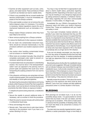 54
• Examine all other equipment such as tools, corks,
gloves, and rubber bands. Flaws and failure of these
to perform as intended can lead to needle sticks.
• If there is any possibility that an unused needle has
become contaminated, it must be immediately dis-
posed of into the Sharps container.
• If the used needle is corked, do not remove the cork
before disposal unless it is necessary. If re-corking
is necessary, federal regulations require the use of
mechanical implements such as hemostats or for-
ceps.
• Always replace Sharps containers when they have
been ﬁlled to the full line.
• Never remove anything from a Sharps container.
To reduce the likelihood of other exposure incidents:
• Do not reach into contaminated instrument trays.
Items should be removed mechanically or by the
procedure outlined in your studio’s exposure control
plan.
• Use caution when handling contaminated sharps
such as scissors or insertion tapers.
• When tools are scrubbed manually, they should be
completely submerged under water to prevent un-
necessary splashing and spraying.
• If contaminated tools are presoaked in a disinfecting
solution, this must be done in the biohazard/steril-
ization room (as opposed to the piercing room) to
prevent spills and splashes that could occur when
transporting the soaking container from one room to
another.
• If the ultrasonic unit that you are using does not have
a built-in draining system, this must be dumped slowly
and steadily to avoid spills and splashes.
By observing the precautions listed above and having
a clearly written Exposure Control Plan that is speciﬁc to
your studio, much can be done to minimize the fear and
uncertainty that often follows an exposure incident.
If, despite all cautions being observed, a needlestick
occurs:
• Secure the needle to prevent additional sticks. If
necessary, call a co-worker to ﬁnish the procedure.
• Wash the area for several minutes with antimicrobial
or antibacterial liquid soap.
• Rinse and bandage the wound.
• Remain calm. Take some time to calm down before
returning to the procedure room if you have a co-
worker standing in for you.
You may or may not feel that it is appropriate to ask
about a client’s health status, particularly regarding
Hepatitis and HIV. Depending on the laws in your area,
you may be treading on very dangerous legal ground
by asking someone to disclose, in whatever manner,
their status regarding HIV and other communicable
diseases. In some states, it is illegal to ask.
Immediately ﬁle your OSHA’s Occupational Post-
Exposure report and follow your studio’s Exposure
Control Plan. These are established with your health
and safety in mind.
You must seek immediate medical attention, es-
pecially if your client has disclosed that they are HIV
positive or if you have good reason to suspect that they
may be. It is important to know that there is an HIV pro-
phylaxis available that could prevent HIV infection, but
this must be done within the ﬁrst 24-48 hours. While this
treatment has severe negative side effects (said to be
comparable to chemotherapy), it is an important option
for those who have been exposed to HIV or the blood
of somebody who is at high risk for HIV infection.
If you are not already vaccinated, you may sign up
for a ten day series of Hepatitis B shots that may help
protect you from the disease. A medical professional
can help you determine if this is an appropriate treat-
ment for you.
Blood testing done shortly after the needlestick injury
occurred is also suggested. Although immediate testing
will not indicate if disease was transmitted through the
needlestick injury, it will provide a baseline to compare
future testing to. If the employee is unsure if they would
like to have their blood immediately tested, it is also im-
portant to know that their blood can be drawn and saved
for later testing, if they become inclined to do so.
Mentally review the accident. Think about the events
leading up to the exposure and what could be done
different. Learn from your mistake and take additional
precautions when in a similar situation in the future.
BLEEDING
Most piercings do not bleed much, if at all, but the
possibility always exists. It is good practice to remind
clients that any break in the skin can bleed, and that
piercings are no exception. If the client is made aware
in advance that the possibility of bleeding exists, they
are much less likely to be concerned or anxious if it
should happen.
The client who has recently ingested alcohol, aspirin,
caffeine or certain prescription drugs is more likely to
 