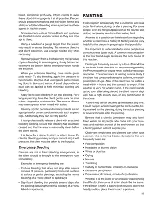 55
bleed, sometimes profusely. Inform clients to avoid
these blood-thinning agents if at all possible. Piercers
should prepare themselves and their client for the pos-
sibility of additional bleeding when a piercee has these
agents in his/her system.
Some piercings such as Prince Alberts and eyebrows
are located in more vascular areas so they are more
apt to bleed.
Using a needle of a gauge larger than the jewelry
may result in excess bleeding. To minimize bleeding
and client discomfort, use a larger needle only when
necessary.
Removing jewelry from a fresh piercing may produce
copious bleeding. In an emergency, it may be best not
to remove the jewelry; let the emergency room handle
the situation.
When you anticipate bleeding, have sterile gauze
pads ready. To stop bleeding, apply ﬁrm pressure for
two minutes. Dispose of all used gauze pads contain-
ing blood in biohazard waste. A small disposable ice
pack can be applied to help minimize swelling and
bleeding.
Apply ice to stop bleeding in an oral piercing. For a
tongue piercing, have the client gently suck on small
cubes, chipped ice, or shaved ice. The amount of blood
may seem greater when mixed with saliva.
Cautery (styptic) pencils and similar products are not
appropriate for use on puncture wounds such as pierc-
ings. Additionally, they can be very painful.
It is unprofessional to release a client with an actively
bleeding piercing. Be sure that bleeding has essentially
ceased and that the area is reasonably clean before
the client leaves.
It is illegal for a piercer to stitch or attach tissue. If a
client is bleeding profusely and you cannot stop it with
pressure, the client must be taken to the hospital.
Emergency Bleeding
Piercers are not to treat bleeding emergencies, so
the client should be brought to the emergency room
immediately.
Examples of emergency bleeding are:
• Profuse bleeding that does not stop after several
minutes of pressure, particularly from oral, surface-
to surface or genital piercings, excluding the normal
bleeding of a Prince Albert or apadravya
• Signiﬁcant bleeding that persists several days after
the piercing excluding the normal bleeding of a Prince
Albert or apadravya.
FAINTING
It can happen occasionally that a customer will pass
out or faint before, during, or after a piercing. For some
people, even the ﬁlling out paperwork at the counter and
picking out jewelry results in their feeling faint.
Answers to a question on the release form regarding
whether a client has a history of fainting can be very
helpful to the piercer in preparing for that possibility.
It is important to understand why some people lose
consciousness (pass out). A common misconception
is that low blood-sugar levels are the only cause of
this reaction.
Fainting is frequently caused by a loss of blood ﬂow
to the brain. Most often this is a response triggered by
the Pneumogastric or vagus nerve, called a vasovagal
response. The occurrence of fainting is more likely if
the client has consumed excessive caffeine, or certain
prescription drugs. Also, if the client has not eaten a
meal within 4 hours and the stomach is empty; if the
weather is very hot and/or humid, if the client stands
up too soon after being pierced, the client has not slept
well, has a high anxiety level, or any combination of
the above.
A client may faint or become light headed at any time.
It could happen while browsing at the front counter, be-
ing marked for the piercing, during the actual piercing
or several minutes after the piercing.
Beware that a client’s companion may also faint!
Keep watch on all people who come into your busi-
ness and maintain control of the environment so that
a fainting person will not surprise you.
Observant employees and piercers can often spot
a person who is having trouble. Symptoms that are
frequently seen are:
• Pale complexion
• Headache or blurred vision
• White or blue lips
• Crying
• Nausea
• Trembling
• Inability to concentrate, irritability or confusion
• Excessive perspiration
• Drowsiness, dizziness, or lack of coordination
Whether it is the client or an onlooker experiencing
the difﬁculty, the course of action should be the same.
If the person is not in a supine (feet elevated above the
heart) position, place them in such a posture.
 