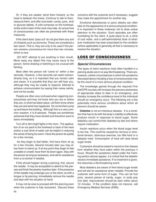 56
Or, if they are seated, bend them forward, so the
head is between the knees. Continue to talk to them,
reassure them, and offer cool water, candy, juice, and/
or glucose tablets. A cold compress on the forehead,
wrists and/or back of the neck may help. An actual loss
of consciousness can often be prevented with these
measures.
If the client does “pass out” do not give them any sort
of inhalants such as ammonia. These are considered a
last resort. That is, they are only to be used if the per-
son remains unconscious for more than two minutes,
which is rare.
DO NOT attempt to put anything in their mouth.
Move away any object that may cause injury to the
person. Some shaking or twitching is not unusual with
fainting.
Most often the person will “come to” within a few
seconds. However, a few seconds can seem extraor-
dinarily long, so it is important that you remain calm
and aware. It is possible that they can still hear you,
although they may be unable to respond. Attempt to
achieve communication by saying their name calmly,
and not too loudly.
People are often very confused when regaining con-
sciousness and may not know who you are or where
they are, or what has taken place. Let them know where
they are and what has happened. Do not let them jump
up and leave the building. Although this is a very com-
mon reaction, it is ill advised. People are sometimes
ashamed that they have fainted and therefore want to
leave immediately
Turn off or dim bright lights in the room. The applica-
tion of an ice pack to the forehead or back of the neck
and/or a cool drink of water can be helpful in reducing
the sense of being too warm. Have the person lie quietly
for a few minutes.
As they begin to feel better, ﬁrst have them sit up
for a few minutes. Several minutes later you may al-
low them to stand up. If at any point they begin to feel
unstable or unwell, have them lie down again. Stay with
the person as long as necessary, and call for assistance
from a co-worker if needed.
If this should happen during a piercing, ﬁrst, secure
the needle. It may be acceptable to attend to the pier-
cee and ﬁnish the jewelry insertion later. If the presence
of the needle may endanger you or the client, as with a
tongue or lip piercing, immediately remove the needle
and deal with the situation at hand.
It may not be wise to proceed with the piercing even
when the customer is fully recovered. Discuss these
concerns with the customer and if necessary, suggest
they make the appointment for another day.
Emotional disturbances or panic attacks can often
take on the appearance of a serious physical condition.
It is important in these instances not to draw undue
attention to the situation. Such episodes are often
humiliating for the client. A quiet place to sit, a drink
of cool water, and a self-administered dose of what-
ever medication has been prescribed for the condition
(where applicable) is generally all that is necessary to
resolve the situation.
LOSS OF CONSCIOUSNESS
Special Circumstances
The types of client reactions most often handled in a
piercing studio are in no way life-threatening. There are,
however, certain circumstances in which the symptoms
discussed above including a loss of consciousness may
be the result of a more serious physical condition.
The knowledge gained through the required First
Aid/CPR courses will increase the piercers awareness
of appropriate steps to take in an emergency, and
thereby increase the conﬁdence level of the individual
should an emergency occur. The following are a few
potentially more serious conditions about which all
piercers should be aware:
Diabetes is not an infectious disease. It is a condi-
tion that has to do with the body’s inability to effectively
produce insulin in response to blood sugar. Some
diabetics can control their diabetes by diet and others
require medication.
Insulin reactions occur when the blood sugar level
is too low. This could be caused by nervous or emo-
tional tension, strenuous exercise, too little food or a
delayed meal. Consumption of food will raise blood
sugar levels.
Customers should be asked to record on the release
form whether they have eaten within the previous 4
hours. Should the symptoms (listed under the Faint-
ing section above) appear, it is critical that the diabetic
receive immediate assistance. If no treatment is given,
this becomes a life-threatening event.
Most diabetics are aware of their blood sugar levels
and will ask for assistance when needed. Provide the
customer with some form of sugar. This can be fruit
juice, several pieces of candy, sugar, or soda pop
(not diet). Improvement should be seen within about
10 minutes. If the condition does not improve, call
Emergency Medical Services (EMS).
 