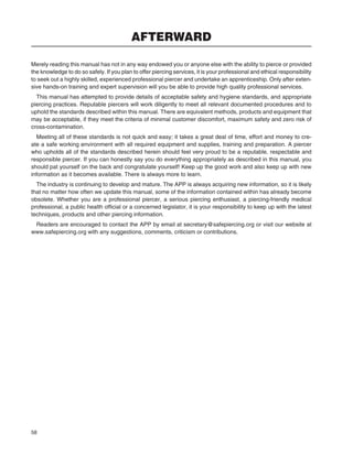 58
AFTERWARD
Merely reading this manual has not in any way endowed you or anyone else with the ability to pierce or provided
the knowledge to do so safely. If you plan to offer piercing services, it is your professional and ethical responsibility
to seek out a highly skilled, experienced professional piercer and undertake an apprenticeship. Only after exten-
sive hands-on training and expert supervision will you be able to provide high quality professional services.
This manual has attempted to provide details of acceptable safety and hygiene standards, and appropriate
piercing practices. Reputable piercers will work diligently to meet all relevant documented procedures and to
uphold the standards described within this manual. There are equivalent methods, products and equipment that
may be acceptable, if they meet the criteria of minimal customer discomfort, maximum safety and zero risk of
cross-contamination.
Meeting all of these standards is not quick and easy; it takes a great deal of time, effort and money to cre-
ate a safe working environment with all required equipment and supplies, training and preparation. A piercer
who upholds all of the standards described herein should feel very proud to be a reputable, respectable and
responsible piercer. If you can honestly say you do everything appropriately as described in this manual, you
should pat yourself on the back and congratulate yourself! Keep up the good work and also keep up with new
information as it becomes available. There is always more to learn.
The industry is continuing to develop and mature. The APP is always acquiring new information, so it is likely
that no matter how often we update this manual, some of the information contained within has already become
obsolete. Whether you are a professional piercer, a serious piercing enthusiast, a piercing-friendly medical
professional, a public health ofﬁcial or a concerned legislator, it is your responsibility to keep up with the latest
techniques, products and other piercing information.
Readers are encouraged to contact the APP by email at secretary@safepiercing.org or visit our website at
www.safepiercing.org with any suggestions, comments, criticism or contributions.
 