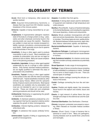 59
Acute: Short term or temporary; often severe but
quickly resolved.
AIDS: Acquired Immunodeficiency Syndrome, a
disease that may result from HIV infection causing
breakdown of the immune system.
Airborne: Capable of being transmitted by air par-
ticles.
Anaphylaxis: A hypersensitive (allergenic reaction)
state of the body to a foreign protein or drug. Latex,
iodine and other chemicals commonly found in the
piercing studio can cause this reaction. Reactions
are sudden in onset and can include increased irri-
tability, cyanosis, convulsions, unconsciousness and
even death. Death generally occurs due to spasms
of the bronchioles in the lungs.
Anesthetic: A drug or other agent used to produce
insensibility to pain or touch. Most anesthetics are
available by prescription only and are not legal for
piercers to use on clients. Many can cause complica-
tions in the piercing procedure.
Anesthetic, Injectable: A drug or other agent applied
subdermally by use of a syringe or other injection
device. Only trained, licensed medical profession-
als are legally qualiﬁed to administer this class of
prescription-only anesthetics.
Anesthetic, Topical: A drug or other agent applied
to the surface of the skin with the intent of providing
relief from pain. Topical anesthetics include ice, ethyl
chloride (spray freeze), EMLA and the xylocaine
family of topical creams and ointments. Most topical
anesthetics are available only by prescription and
most are not intended for use in or near puncture
wounds. These can irritate skin and complicate
piercing procedures and should not be used.
Antibacterial: Destroying or suppressing the growth
or reproduction of bacteria.
Antibiotic: A chemical substance produced by a liv-
ing organism that has the capacity to destroy and/or
suppress the growth of other microorganisms.
Antibodies: Infection-ﬁghting proteins released by
white blood cells.
Antigen: A substance that causes antibody forma-
tion.
Antimicrobial: Capable of killing or suppressing the
growth of microorganisms.
Asepsis: A condition free from germs.
Autoclave: A strong steel vessel used for sterilization
of equipment and materials at high temperature and
under pressure.
Bacillus: (Plural Bacilli); A genus of bacteria belonging
to the family Bacillaceae, and including the organisms
that cause dysentery, cholera and conjunctivitis.
Bacteria: Minute unicellular microorganisms with both
plant and animal characteristics. Also known as germs
or microbes. The primary types are cocci, spirilla and ba-
cilli. Bacterial diseases include pneumonia, staph infec-
tions, tetanus, tuberculosis, syphilis, and diphtheria.
Bacteriocidal/Bactericidal: Capable of destroying
bacteria.
Bloodborne Pathogen: A pathogenic microorganism
that is present in human blood and can cause disease
in humans.
Body Substance Isolation: An infection control strat-
egy that considers all body substances as potentially
infectious.
Broad Spectrum: A wide range of microorganisms.
Cartilage: A type of dense connective tissue consisting
of cells embedded in a substance or matrix. Cartilage
has no nerve or blood supply of its own. There are
several types of cartilage:
Articular: Hyaline cartilage covering the articular sur-
faces of the bones.
Costal: Cartilage connecting the true ribs and ster-
num.
Hyaline: Flexible and slightly elastic; ﬁne connective
tissue found in the septum and nostrils, larynx and
trachea.
Elastic: A rigid network of yellow fibers that give
strength and shape to the external ear and the audi-
tory tube.
Chemical Sterilization: See Sterilization, Chemical.
Chronic: Long-term, protracted, ever-present or return-
ing. Often indicates an incurable medical condition
or illness.
Coccus: (Plural: Cocci). A type of bacteria that is
spherical or ovoid in form. Many are pathogenic,
causing diseases such as scarlet fever, pneumonia
and meningitis.
GLOSSARY OF TERMS
 