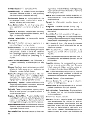 60
Cold Sterilization: See Sterilization, Cold.
Contamination: The presence or the reasonable
anticipated presence of blood or other potentially
infectious materials on an item or surface.
Contaminated Sharps: Any contaminated object that
can penetrate the skin, including but not limited to
needles, snip wires and broken glass.
Cross-Contamination: The act of spreading patho-
genic organisms from one item or surface to an-
other.
Cyanosis: A disordered condition of the circulatory
system from inadequate oxygen in the blood, result-
ing in a bluish color to the skin.
Disease Transmission: The passage of a disease
to a person.
Disinfect: To free from pathogenic organisms, or to
prevent pathogens from reproducing.
Decontamination: The use of physical or chemical
means to remove, inactivate or destroy bloodborne
pathogens on a surface or item to the extent that
they are no longer capable of transmitting pathogens.
The item is thus rendered safe for handling, use or
disposal.
Direct-Contact Transmission: The transmission of
a disease by touching an infected person’s body
ﬂuids.
Disease: Disturbed or abnormal structure or physiologi-
cal action in the living organism as a whole, or in any
of its parts. Literally, the lack of ease.
Edema: A swelling caused by excess ﬂuid in the inter-
cellular spaces. Edema can be caused by a chemi-
cal reaction, an infection, stress to the area, (as in
improper piercing technique) or other causes.
Engineering Controls: Physical controls such as
sharps disposal containers that isolate or remove the
bloodborne pathogen from the workplace.
Epithelial Tissue: A membranous tissue consisting
of one or more layers of compactly joined cells of
various types and sizes
Exposure Control Plan: A systematized protocol
created by an employer to protect employees from
infection by identifying jobs that require employee
training, protective equipment, and immunizations.
Exposure Determination: The identiﬁcation and docu-
mentation of job classiﬁcations in which occupational
exposure to blood can occur.
Exposure Incident: A speciﬁc mucous, non-intact skin
or parenteral contact with blood or other potentially
infectious materials that results from the performance
of an employee’s duties.
Fascia: A ﬁbrous membrane covering, supporting and
separating muscles. Fascia also unites the skin with
underlying tissue.
Fungal: Any inflammatory condition caused by a
fungus.
Fungicidal: That which is capable of killing fungi.
Gamma Radiation Sterilization: See Sterilization,
Gamma Ray.
Germicidal: That which is capable of killing germs.
Handwashing Facility: An area dedicated to hand-
washing that provides an adequate supply of running
potable water, soap and single-use towels.
HBV: Hepatitis B Virus. HBV is one of the viruses
that cause illness directly affecting the liver and is a
bloodborne pathogen.
HCV: Hepatitis C Virus. HCV is one strain of the
Hepatitis Virus formerly referred to as non-A-non-B
Hepatitis.
HEPA: High Efﬁciency Particulate Air (ﬁlter) used to
improve air quality and reduce the quantity of airborne
contaminants.
Hepatitis: A disease that causes swelling, soreness,
and loss of normal function of the liver. Symptoms
include weakness, fatigue, anorexia, nausea, ab-
dominal pain, fever, jaundice and headache.
HIV: Human Immunodeﬁciency Virus is a virus that
infects immune system blood cells in humans and
renders them less effective in preventing disease.
Immune: Resistant to infectious disease.
Immune System: The body’s group of natural re-
sponses for ﬁghting disease.
Immunization: A process or procedure by which re-
sistance to infection is produced in people.
Indirect-Contact Transmission: The transmission
of a disease from one host to another through a
contaminated object.
Inert: Devoid of active properties.
Indicator: Indicators are paper or tape strips impreg-
nated with a chemical that changes color when ex-
posed to heat and steam in an autoclave. They are
often found on autoclave tape, autoclave pouches,
and strips, but are not limited to these items. Acti-
vated indicator marks are useful for identifying pack-
ages and articles which have been exposed to the
 