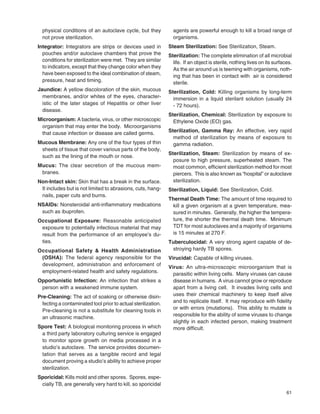 61
physical conditions of an autoclave cycle, but they
not prove sterilization.
Integrator: Integrators are strips or devices used in
pouches and/or autoclave chambers that prove the
conditions for sterilization were met. They are similar
to indicators, except that they change color when they
have been exposed to the ideal combination of steam,
pressure, heat and timing.
Jaundice: A yellow discoloration of the skin, mucous
membranes, and/or whites of the eyes, character-
istic of the later stages of Hepatitis or other liver
disease.
Microorganism: A bacteria, virus, or other microscopic
organism that may enter the body. Microorganisms
that cause infection or disease are called germs.
Mucous Membrane: Any one of the four types of thin
sheets of tissue that cover various parts of the body,
such as the lining of the mouth or nose.
Mucus: The clear secretion of the mucous mem-
branes.
Non-Intact skin: Skin that has a break in the surface.
It includes but is not limited to abrasions, cuts, hang-
nails, paper cuts and burns.
NSAIDs: Nonsteroidal anti-inﬂammatory medications
such as ibuprofen.
Occupational Exposure: Reasonable anticipated
exposure to potentially infectious material that may
result from the performance of an employee’s du-
ties.
Occupational Safety & Health Administration
(OSHA): The federal agency responsible for the
development, administration and enforcement of
employment-related health and safety regulations.
Opportunistic Infection: An infection that strikes a
person with a weakened immune system.
Pre-Cleaning: The act of soaking or otherwise disin-
fecting a contaminated tool prior to actual sterilization.
Pre-cleaning is not a substitute for cleaning tools in
an ultrasonic machine.
Spore Test: A biological monitoring process in which
a third party laboratory culturing service is engaged
to monitor spore growth on media processed in a
studio’s autoclave. The service provides documen-
tation that serves as a tangible record and legal
document proving a studio’s ability to achieve proper
sterilization.
Sporicidal: Kills mold and other spores. Spores, espe-
cially TB, are generally very hard to kill, so sporicidal
agents are powerful enough to kill a broad range of
organisms.
Steam Sterilization: See Sterilization, Steam.
Sterilization: The complete elimination of all microbial
life. If an object is sterile, nothing lives on its surfaces.
As the air around us is teeming with organisms, noth-
ing that has been in contact with air is considered
sterile.
Sterilization, Cold: Killing organisms by long-term
immersion in a liquid sterilant solution (usually 24
- 72 hours).
Sterilization, Chemical: Sterilization by exposure to
Ethylene Oxide (EO) gas.
Sterilization, Gamma Ray: An effective, very rapid
method of sterilization by means of exposure to
gamma radiation.
Sterilization, Steam: Sterilization by means of ex-
posure to high pressure, superheated steam. The
most common, efﬁcient sterilization method for most
piercers. This is also known as “hospital” or autoclave
sterilization.
Sterilization, Liquid: See Sterilization, Cold.
Thermal Death Time: The amount of time required to
kill a given organism at a given temperature, mea-
sured in minutes. Generally, the higher the tempera-
ture, the shorter the thermal death time. Minimum
TDT for most autoclaves and a majority of organisms
is 15 minutes at 270 F.
Tuberculocidal: A very strong agent capable of de-
stroying hardy TB spores.
Virucidal: Capable of killing viruses.
Virus: An ultra-microscopic microorganism that is
parasitic within living cells. Many viruses can cause
disease in humans. A virus cannot grow or reproduce
apart from a living cell. It invades living cells and
uses their chemical machinery to keep itself alive
and to replicate itself. It may reproduce with ﬁdelity
or with errors (mutations). This ability to mutate is
responsible for the ability of some viruses to change
slightly in each infected person, making treatment
more difﬁcult.
 