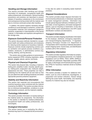 64
Handling and Storage Information
This section provides safe handling and storage
information for employees, occupational health and
safety professionals, and employers. General handling
precautions and practices are described to prevent
release of hazardous substances to the environment
and overexposure during contact with the material, and
also to minimize continued contact after handling.
In addition, this section explains necessary storage
conditions to avoid damage to containers, contact with
incompatible materials and subsequent dangerous
reactions, evaporation or decomposition of the stored
material, or ﬂammable and explosive atmospheres in
the storage area.
Exposure Controls/Personal Protection
This section discusses methods intended for occupa-
tional health and safety professionals and employers
for reducing worker exposure to hazardous materials.
Exposure controls include engineering controls such
as ventilation and special process conditions (e.g.
isolation, enclosure), or administrative controls (e.g.
training, labeling, warning devices).
This section also provides guidance on personal pro-
tective equipment (PPE) including respirators, safety
glasses, goggles, gloves, aprons, and boots.
Physical and Chemical Properties
This section lists physical data, including a material’s
boiling point, solubility in water, viscosity, speciﬁc grav-
ity, melting point, evaporation rate, molecular weight,
appearance and odor. These properties can help in
predicting how the material will act and react so that
you can determine safe handling procedures and select
appropriate personal protective equipment.
Stability and Reactivity Information
This section lists materials and circumstances that
could be hazardous when combined with the material
covered by the MSDS. This section provides informa-
tion on chemical incompatibilities, conditions to avoid,
decomposition products, and the material’s stability.
Toxicology Information
This section provides information on toxicity testing of
the material and/or its components. The information
in this section is intended for medical professionals,
occupational health and safety professionals, and
toxicologists.
Ecological Information
This section assists you in evaluating the effect a
chemical may have if it’s released into the environment.
It may also be useful in evaluating waste treatment
practices.
Disposal Considerations
This section provides proper disposal information for
environmental professionals or individuals responsible
for waste management activities. Information may
include special disposal methods or limitations per Fed-
eral, state, or local regulations, and waste management
options, such as recycling or reclamation. It may also
include RCRA waste classiﬁcations and EPA waste
identiﬁcation numbers and descriptions.
Transport Information
This section provides shipping classiﬁcation information
for the employer, distributor, emergency responders,
and transport/shipping departments. If regulated,
shipping information includes U.S. Department of
Transportation (DOT) hazardous materials description/
proper shipping name, hazard class, and identiﬁcation
numbers (UN or NA numbers).
Regulatory Information
This section provides regulatory information for employ-
ers and regulatory compliance personnel. U.S. Federal
regulations such as OSHA, TSCA, SARA, CERCLA,
and CWA are addressed. Reportable quantities (RQ)
for spills or discharges and threshold planning quanti-
ties (TPQ) for hazardous materials stored at facilities
are listed.
Other Information
This section provides a location for additional infor-
mation, such as a list of references, keys/legends, or
preparation and revision indicators. Hazard ratings
deﬁning the acute health, ﬂammability, and reactivity
hazards of a material may also be included.
 