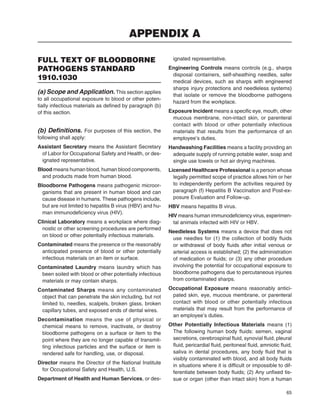 65
FULL TEXT OF BLOODBORNE
PATHOGENS STANDARD
1910.1030
(a) Scope and Application. This section applies
to all occupational exposure to blood or other poten-
tially infectious materials as deﬁned by paragraph (b)
of this section.
(b) Deﬁnitions. For purposes of this section, the
following shall apply:
Assistant Secretary means the Assistant Secretary
of Labor for Occupational Safety and Health, or des-
ignated representative.
Blood means human blood, human blood components,
and products made from human blood.
Bloodborne Pathogens means pathogenic microor-
ganisms that are present in human blood and can
cause disease in humans. These pathogens include,
but are not limited to hepatitis B virus (HBV) and hu-
man immunodeﬁciency virus (HIV).
Clinical Laboratory means a workplace where diag-
nostic or other screening procedures are performed
on blood or other potentially infectious materials.
Contaminated means the presence or the reasonably
anticipated presence of blood or other potentially
infectious materials on an item or surface.
Contaminated Laundry means laundry which has
been soiled with blood or other potentially infectious
materials or may contain sharps.
Contaminated Sharps means any contaminated
object that can penetrate the skin including, but not
limited to, needles, scalpels, broken glass, broken
capillary tubes, and exposed ends of dental wires.
Decontamination means the use of physical or
chemical means to remove, inactivate, or destroy
bloodborne pathogens on a surface or item to the
point where they are no longer capable of transmit-
ting infectious particles and the surface or item is
rendered safe for handling, use, or disposal.
Director means the Director of the National Institute
for Occupational Safety and Health, U.S.
Department of Health and Human Services, or des-
ignated representative.
Engineering Controls means controls (e.g., sharps
disposal containers, self-sheathing needles, safer
medical devices, such as sharps with engineered
sharps injury protections and needleless systems)
that isolate or remove the bloodborne pathogens
hazard from the workplace.
Exposure Incident means a speciﬁc eye, mouth, other
mucous membrane, non-intact skin, or parenteral
contact with blood or other potentially infectious
materials that results from the performance of an
employee’s duties.
Handwashing Facilities means a facility providing an
adequate supply of running potable water, soap and
single use towels or hot air drying machines.
Licensed Healthcare Professional is a person whose
legally permitted scope of practice allows him or her
to independently perform the activities required by
paragraph (f) Hepatitis B Vaccination and Post-ex-
posure Evaluation and Follow-up.
HBV means hepatitis B virus.
HIV means human immunodeﬁciency virus, experimen-
tal animals infected with HIV or HBV.
Needleless Systems means a device that does not
use needles for (1) the collection of bodily ﬂuids
or withdrawal of body ﬂuids after initial venous or
arterial access is established; (2) the administration
of medication or ﬂuids; or (3) any other procedure
involving the potential for occupational exposure to
bloodborne pathogens due to percutaneous injuries
from contaminated sharps.
Occupational Exposure means reasonably antici-
pated skin, eye, mucous membrane, or parenteral
contact with blood or other potentially infectious
materials that may result from the performance of
an employee’s duties.
Other Potentially Infectious Materials means (1)
The following human body ﬂuids: semen, vaginal
secretions, cerebrospinal ﬂuid, synovial ﬂuid, pleural
ﬂuid, pericardial ﬂuid, peritoneal ﬂuid, amniotic ﬂuid,
saliva in dental procedures, any body ﬂuid that is
visibly contaminated with blood, and all body ﬂuids
in situations where it is difﬁcult or impossible to dif-
ferentiate between body ﬂuids; (2) Any unﬁxed tis-
sue or organ (other than intact skin) from a human
APPENDIX A
 