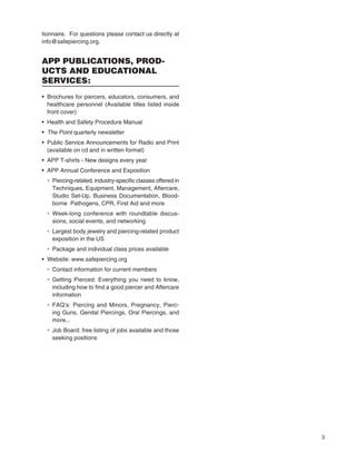 3
tionnaire. For questions please contact us directly at
info@safepiercing.org.
APP PUBLICATIONS, PROD-
UCTS AND EDUCATIONAL
SERVICES:
• Brochures for piercers, educators, consumers, and
healthcare personnel (Available titles listed inside
front cover)
• Health and Safety Procedure Manual
• The Point quarterly newsletterThe Point quarterly newsletterThe Point
• Public Service Announcements for Radio and Print
(available on cd and in written format)
• APP T-shirts - New designs every year
• APP Annual Conference and Exposition
° Piercing-related, industry-speciﬁc classes offered in
Techniques, Equipment, Management, Aftercare,
Studio Set-Up, Business Documentation, Blood-
borne Pathogens, CPR, First Aid and more
° Week-long conference with roundtable discus-
sions, social events, and networking
° Largest body jewelry and piercing-related product
exposition in the US
° Package and individual class prices available
• Website: www.safepiercing.org
° Contact information for current members
° Getting Pierced: Everything you need to know,
including how to ﬁnd a good piercer and Aftercare
information
° FAQ’s: Piercing and Minors, Pregnancy, Pierc-
ing Guns, Genital Piercings, Oral Piercings, and
more...
° Job Board: free listing of jobs available and those
seeking positions
 