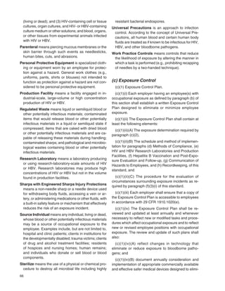 66
(living or dead); and (3) HIV-containing cell or tissue
cultures, organ cultures, and HIV- or HBV-containing
culture medium or other solutions; and blood, organs,
or other tissues from experimental animals infected
with HIV or HBV.
Parenteral means piercing mucous membranes or the
skin barrier through such events as needlesticks,
human bites, cuts, and abrasions.
Personal Protective Equipment is specialized cloth-
ing or equipment worn by an employee for protec-
tion against a hazard. General work clothes (e.g.,
uniforms, pants, shirts or blouses) not intended to
function as protection against a hazard are not con-
sidered to be personal protective equipment.
Production Facility means a facility engaged in in-
dustrial-scale, large-volume or high concentration
production of HIV or HBV.
Regulated Waste means liquid or semiliquid blood or
other potentially infectious materials; contaminated
items that would release blood or other potentially
infectious materials in a liquid or semiliquid state if
compressed; items that are caked with dried blood
or other potentially infectious materials and are ca-
pable of releasing these materials during handling;
contaminated sharps; and pathological and microbio-
logical wastes containing blood or other potentially
infectious materials.
Research Laboratory means a laboratory producing
or using research-laboratory-scale amounts of HIV
or HBV. Research laboratories may produce high
concentrations of HIV or HBV but not in the volume
found in production facilities.
Sharps with Engineered Sharps Injury Protections
means a non-needle sharp or a needle device used
for withdrawing body ﬂuids, accessing a vein or ar-
tery, or administering medications or other ﬂuids, with
a built-in safety feature or mechanism that effectively
reduces the risk of an exposure incident.
Source Individual means any individual, living or dead,
whose blood or other potentially infectious materials
may be a source of occupational exposure to the
employee. Examples include, but are not limited to,
hospital and clinic patients; clients in institutions for
the developmentally disabled; trauma victims; clients
of drug and alcohol treatment facilities; residents
of hospices and nursing homes; human remains;
and individuals who donate or sell blood or blood
components.
Sterilize means the use of a physical or chemical pro-
cedure to destroy all microbial life including highly
resistant bacterial endospores.
Universal Precautions is an approach to infection
control. According to the concept of Universal Pre-
cautions, all human blood and certain human body
ﬂuids are treated as if known to be infectious for HIV,
HBV, and other bloodborne pathogens.
Work Practice Controls means controls that reduce
the likelihood of exposure by altering the manner in
which a task is performed (e.g., prohibiting recapping
of needles by a two-handed technique).
(c) Exposure Control
(c)(1) Exposure Control Plan.
(c)(1)(i) Each employer having an employee(s) with
occupational exposure as deﬁned by paragraph (b) of
this section shall establish a written Exposure Control
Plan designed to eliminate or minimize employee
exposure.
(c)(1)(ii) The Exposure Control Plan shall contain at
least the following elements:
(c)(1)(ii)(A) The exposure determination required by
paragraph (c)(2),
(c)(1)(ii)(B) The schedule and method of implemen-
tation for paragraphs (d) Methods of Compliance, (e)
HIV and HBV Research Laboratories and Production
Facilities, (f) Hepatitis B Vaccination and Post-Expo-
sure Evaluation and Follow-up, (g) Communication of
Hazards to Employees, and (h) Recordkeeping, of this
standard, and
(c)(1)(ii)(C) The procedure for the evaluation of
circumstances surrounding exposure incidents as re-
quired by paragraph (f)(3)(i) of this standard.
(c)(1)(iii) Each employer shall ensure that a copy of
the Exposure Control Plan is accessible to employees
in accordance with 29 CFR 1910.1020(e).
(c)(1)(iv) The Exposure Control Plan shall be re-
viewed and updated at least annually and whenever
necessary to reﬂect new or modiﬁed tasks and proce-
dures which affect occupational exposure and to reﬂect
new or revised employee positions with occupational
exposure. The review and update of such plans shall
also:
(c)(1)(iv)(A) reflect changes in technology that
eliminate or reduce exposure to bloodborne patho-
gens; and
(c)(1)(iv)(B) document annually consideration and
implementation of appropriate commercially available
and effective safer medical devices designed to elimi-
 