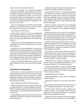 67
nate or minimize occupational exposure.
(c)(1)(v) An employer, who is required to establish
an Exposure Control Plan shall solicit input from non-
managerial employees responsible for direct patient
care who are potentially exposed to injuries from
contaminated sharps in the identiﬁcation, evaluation,
and selection of effective engineering and work prac-
tice controls and shall document the solicitation in the
Exposure Control Plan.
(c)(1)(vi) The Exposure Control Plan shall be made
available to the Assistant Secretary and the Director
upon request for examination and copying.
(c)(2) Exposure Determination.
(c)(2)(i) Each employer who has an employee(s)
with occupational exposure as deﬁned by paragraph
(b) of this section shall prepare an exposure determi-
nation. This exposure determination shall contain the
following:
(c)(2)(i)(A) A list of all job classiﬁcations in which all
employees in those job classiﬁcations have occupa-
tional exposure;
(c)(2)(i)(B) A list of job classiﬁcations in which some
employees have occupational exposure, and(c)(2)(i)(C)
A list of all tasks and procedures or groups of closely
related task and procedures in which occupational ex-
posure occurs and that are performed by employees in
job classiﬁcations listed in accordance with the provi-
sions of paragraph (c)(2)(i)(B) of this standard.
(c)(2)(ii) This exposure determination shall be made
without regard to the use of personal protective equip-
ment.
(d) Methods of Compliance
(d)(1) General. Universal precautions shall be ob-
served to prevent contact with blood or other potentially
infectious materials. Under circumstances in which
differentiation between body ﬂuid types is difﬁcult or
impossible, all body ﬂuids shall be considered poten-
tially infectious materials.
(d)(2) Engineering and Work Practice Controls.
(d)(2)(i) Engineering and work practice controls shall
be used to eliminate or minimize employee exposure.
Where occupational exposure remains after institution
of these controls, personal protective equipment shall
also be used.
(d)(2)(ii) Engineering controls shall be examined and
maintained or replaced on a regular schedule to ensure
their effectiveness.
(d)(2)(iii) Employers shall provide handwashing facili-
ties which are readily accessible to employees.
(d)(2)(iv) When provision of handwashing facilities
is not feasible, the employer shall provide either an
appropriate antiseptic hand cleanser in conjunction
with clean cloth/paper towels or antiseptic towelettes.
When antiseptic hand cleansers or towelettes are used,
hands shall be washed with soap and running water
as soon as feasible.
(d)(2)(v) Employers shall ensure that employees
wash their hands immediately or as soon as feasible
after removal of gloves or other personal protective
equipment.
(d)(2)(vi) Employers shall ensure that employees
wash hands and any other skin with soap and water, or
ﬂush mucous membranes with water immediately or as
soon as feasible following contact of such body areas
with blood or other potentially infectious materials.
(d)(2)(vii) Contaminated needles and other contami-
nated sharps shall not be bent, recapped, or removed
except as noted in paragraphs (d)(2)(vii)(A) and
(d)(2)(vii)(B) below. Shearing or breaking of contami-
nated needles is prohibited.
(d)(2)(vii)(A) Contaminated needles and other
contaminated sharps shall not be bent, recapped or
removed unless the employer can demonstrate that no
alternative is feasible or that such action is required by
a speciﬁc medical or dental procedure.
(d)(2)(vii)(B) Such bending, recapping or needle
removal must be accomplished through the use of a
mechanical device or a one-handed technique.
(d)(2)(viii) Immediately or as soon as possible after
use, contaminated reusable sharps shall be placed
in appropriate containers until properly reprocessed.
These containers shall be:
(d)(2)(viii)(A) puncture resistant;
(d)(2)(viii)(B) labeled or color-coded in accordance
with this standard;
(d)(2)(viii)(C) leakproof on the sides and bottom;
and
(d)(2)(viii)(D) in accordance with the requirements set
forth in paragraph (d)(4)(ii)(E) for reusable sharps
(d)(2)(ix) Eating, drinking, smoking, applying cos-
metics or lip balm, and handling contact lenses are
prohibited in work areas where there is a reasonable
likelihood of occupational exposure.
(d)(2)(x) Food and drink shall not be kept in refrigera-
tors, freezers, shelves, cabinets or on countertops or
 