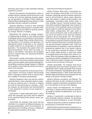 68
benchtops where blood or other potentially infectious
materials are present.
(d)(2)(xi) All procedures involving blood or other po-
tentially infectious materials shall be performed in such
a manner as to minimize splashing, spraying, spatter-
ing, and generation of droplets of these substances.
(d)(2)(xii) Mouth pipetting/suctioning of blood or other
potentially infectious materials is prohibited.
(d)(2)(xiii) Specimens of blood or other potentially
infectious materials shall be placed in a container which
prevents leakage during collection, handling, process-
ing, storage, transport, or shipping.
(d)(2)(xiii)(A) The container for storage, transport,
or shipping shall be labeled or color-coded according
to paragraph (g)(1)(i) and closed prior to being stored,
transported, or shipped. When a facility utilizes Univer-
sal Precautions in the handling of all specimens, the
labeling/color-coding of specimens is not necessary
provided containers are recognizable as containing
specimens. This exemption only applies while such
specimens/containers remain within the facility. La-
beling or color-coding in accordance with paragraph
(g)(1)(i) is required when such specimens/containers
leave the facility.
(d)(2)(xiii)(B) If outside contamination of the primary
container occurs, the primary container shall be placed
within a second container which prevents leakage dur-
ing handling, processing, storage, transport, or shipping
and is labeled or color-coded according to the require-
ments of this standard.
(d)(2)(xiii)(C) If the specimen could puncture the pri-
mary container, the primary container shall be placed
within a secondary container which is puncture-resis-
tant in addition to the above characteristics.
(d)(2)(xiv) Equipment which may become contami-
nated with blood or other potentially infectious materi-
als shall be examined prior to servicing or shipping
and shall be decontaminated as necessary, unless
the employer can demonstrate that decontamination
of such equipment or portions of such equipment is
not feasible.
(d)(2)(xiv)(A) A readily observable label in accor-
dance with paragraph (g)(1)(i)(H) shall be attached
to the equipment stating which portions remain con-
taminated.
(d)(2)(xiv)(B) The employer shall ensure that this
information is conveyed to all affected employees, the
servicing representative, and/or the manufacturer, as
appropriate, prior to handling, servicing, or shipping so
that appropriate precautions will be taken.
(d)(3) Personal Protective Equipment -
(d)(3)(i) Provision. When there is occupational ex-
posure, the employer shall provide, at no cost to the
employee, appropriate personal protective equipment
such as, but not limited to, gloves, gowns, laboratory
coats, face shields or masks and eye protection, and
mouthpieces, resuscitation bags, pocket masks, or
other ventilation devices. Personal protective equip-
ment will be considered “appropriate” only if it does not
permit blood or other potentially infectious materials to
pass through to or reach the employee’s work clothes,
street clothes, undergarments, skin, eyes, mouth, or
other mucous membranes under normal conditions of
use and for the duration of time which the protective
equipment will be used.(d)(3)(ii) Use. The employer
shall ensure that the employee uses appropriate per-
sonal protective equipment unless the employer shows
that the employee temporarily and brieﬂy declined to
use personal protective equipment when, under rare
and extraordinary circumstances, it was the employee’s
professional judgment that in the speciﬁc instance
its use would have prevented the delivery of health
care or public safety services or would have posed
an increased hazard to the safety of the worker or co-
worker. When the employee makes this judgement, the
circumstances shall be investigated and documented in
order to determine whether changes can be instituted
to prevent such occurrences in the future.
(d)(3)(iii) Accessibility. The employer shall ensure
that appropriate personal protective equipment in the
appropriate sizes is readily accessible at the worksite
or is issued to employees. Hypoallergenic gloves, glove
liners, powderless gloves, or other similar alternatives
shall be readily accessible to those employees who are
allergic to the gloves normally provided.
(d)(3)(iv) Cleaning, Laundering, and Disposal. The
employer shall clean, launder, and dispose of personal
protective equipment required by paragraphs (d) and
(e) of this standard, at no cost to the employee.
(d)(3)(v) Repair and Replacement. The employer
shall repair or replace personal protective equipment
as needed to maintain its effectiveness, at no cost to
the employee.
(d)(3)(vi) If a garment(s) is penetrated by blood or
other potentially infectious materials, the garment(s)
shall be removed immediately or as soon as feasible.
(d)(3)(vii) All personal protective equipment shall be
removed prior to leaving the work area.
(d)(3)(viii) When personal protective equipment is re-
moved it shall be placed in an appropriately designated
 