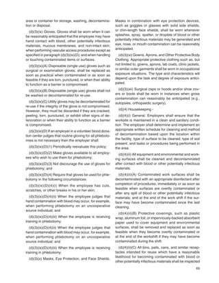 69
area or container for storage, washing, decontamina-
tion or disposal.
(d)(3)(ix) Gloves. Gloves shall be worn when it can
be reasonably anticipated that the employee may have
hand contact with blood, other potentially infectious
materials, mucous membranes, and non-intact skin;
when performing vascular access procedures except as
speciﬁed in paragraph (d)(3)(ix)(D); and when handling
or touching contaminated items or surfaces.
(d)(3)(ix)(A) Disposable (single use) gloves such as
surgical or examination gloves, shall be replaced as
soon as practical when contaminated or as soon as
feasible if they are torn, punctured, or when their ability
to function as a barrier is compromised.
(d)(3)(ix)(B) Disposable (single use) gloves shall not
be washed or decontaminated for re-use.
(d)(3)(ix)(C) Utility gloves may be decontaminated for
re-use if the integrity of the glove is not compromised.
However, they must be discarded if they are cracked,
peeling, torn, punctured, or exhibit other signs of de-
terioration or when their ability to function as a barrier
is compromised.
(d)(3)(ix)(D) If an employer in a volunteer blood dona-
tion center judges that routine gloving for all phleboto-
mies is not necessary then the employer shall:
(d)(3)(ix)(D)(1) Periodically reevaluate this policy;
(d)(3)(ix)(D)(2) Make gloves available to all employ-
ees who wish to use them for phlebotomy;
(d)(3)(ix)(D)(3) Not discourage the use of gloves for
phlebotomy; and
(d)(3)(ix)(D)(4) Require that gloves be used for phle-
botomy in the following circumstances:
(d)(3)(ix)(D)(4)(i) When the employee has cuts,
scratches, or other breaks in his or her skin;
(d)(3)(ix)(D)(4)(ii) When the employee judges that
hand contamination with blood may occur, for example,
when performing phlebotomy on an uncooperative
source individual; and
(d)(3)(ix)(D)(4)(iii) When the employee is receiving
training in phlebotomy.
(d)(3)(ix)(D)(4)(ii) When the employee judges that
hand contamination with blood may occur, for example,
when performing phlebotomy on an uncooperative
source individual; and
(d)(3)(ix)(D)(4)(iii) When the employee is receiving
training in phlebotomy.
(d)(3)(x) Masks, Eye Protection, and Face Shields.
Masks in combination with eye protection devices,
such as goggles or glasses with solid side shields,
or chin-length face shields, shall be worn whenever
splashes, spray, spatter, or droplets of blood or other
potentially infectious materials may be generated and
eye, nose, or mouth contamination can be reasonably
anticipated.
(d)(3)(xi) Gowns, Aprons, and Other Protective Body
Clothing. Appropriate protective clothing such as, but
not limited to, gowns, aprons, lab coats, clinic jackets,
or similar outer garments shall be worn in occupational
exposure situations. The type and characteristics will
depend upon the task and degree of exposure antici-
pated.
(d)(3)(xii) Surgical caps or hoods and/or shoe cov-
ers or boots shall be worn in instances when gross
contamination can reasonably be anticipated (e.g.,
autopsies, orthopaedic surgery).
(d)(4) Housekeeping -
(d)(4)(i) General. Employers shall ensure that the
worksite is maintained in a clean and sanitary condi-
tion. The employer shall determine and implement an
appropriate written schedule for cleaning and method
of decontamination based upon the location within
the facility, type of surface to be cleaned, type of soil
present, and tasks or procedures being performed in
the area.
(d)(4)(ii) All equipment and environmental and work-
ing surfaces shall be cleaned and decontaminated
after contact with blood or other potentially infectious
materials.
(d)(4)(ii)(A) Contaminated work surfaces shall be
decontaminated with an appropriate disinfectant after
completion of procedures; immediately or as soon as
feasible when surfaces are overtly contaminated or
after any spill of blood or other potentially infectious
materials; and at the end of the work shift if the sur-
face may have become contaminated since the last
cleaning.
(d)(4)(ii)(B) Protective coverings, such as plastic
wrap, aluminum foil, or imperviously-backed absorbent
paper used to cover equipment and environmental
surfaces, shall be removed and replaced as soon as
feasible when they become overtly contaminated or
at the end of the workshift if they may have become
contaminated during the shift.
(d)(4)(ii)(C) All bins, pails, cans, and similar recep-
tacles intended for reuse which have a reasonable
likelihood for becoming contaminated with blood or
other potentially infectious materials shall be inspected
 
