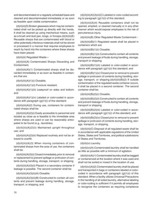 70
and decontaminated on a regularly scheduled basis and
cleaned and decontaminated immediately or as soon
as feasible upon visible contamination.
(d)(4)(ii)(D) Broken glassware which may be contami-
nated shall not be picked up directly with the hands.
It shall be cleaned up using mechanical means, such
as a brush and dust pan, tongs, or forceps.(d)(4)(ii)(E)
Reusable sharps that are contaminated with blood or
other potentially infectious materials shall not be stored
or processed in a manner that requires employees to
reach by hand into the containers where these sharps
have been placed.
(d)(4)(iii) Regulated Waste—
(d)(4)(iii)(A) Contaminated Sharps Discarding and
Containment.
(d)(4)(iii)(A)(1) Contaminated sharps shall be dis-
carded immediately or as soon as feasible in contain-
ers that are:
(d)(4)(iii)(A)(1)(i) Closable;
(d)(4)(iii)(A)(1)(ii) Puncture resistant;
(d)(4)(iii)(A)(1)(iii) Leakproof on sides and bottom;
and
(d)(4)(iii)(A)(1)(iv) Labeled or color-coded in accor-
dance with paragraph (g)(1)(i) of this standard.
(d)(4)(iii)(A)(2) During use, containers for contami-
nated sharps shall be:
(d)(4)(iii)(A)(2)(i) Easily accessible to personnel and
located as close as is feasible to the immediate area
where sharps are used or can be reasonably antici-
pated to be found (e.g., laundries);
(d)(4)(iii)(A)(2)(ii) Maintained upright throughout
use; and
(d)(4)(iii)(A)(2)(iii) Replaced routinely and not be al-
lowed to overﬁll.
(d)(4)(iii)(A)(3) When moving containers of con-
taminated sharps from the area of use, the containers
shall be:
(d)(4)(iii)(A)(3)(i) Closed immediately prior to removal
or replacement to prevent spillage or protrusion of con-
tents during handling, storage, transport, or shipping;
(d)(4)(iii)(A)(3)(ii) Placed in a secondary container if
leakage is possible. The second container shall be:
(d)(4)(iii)(A)(3)(ii)(A) Closable;
(d)(4)(iii)(A)(3)(ii)(B) Constructed to contain all con-
tents and prevent leakage during handling, storage,
transport, or shipping; and
(d)(4)(iii)(A)(3)(ii)(C) Labeled or color-coded accord-
ing to paragraph (g)(1)(i) of this standard.
(d)(4)(iii)(A)(4) Reusable containers shall not be
opened, emptied, or cleaned manually or in any other
manner which would expose employees to the risk of
percutaneous injury.
(d)(4)(iii)(B) Other Regulated Waste Containment -
(d)(4)(iii)(B)(1) Regulated waste shall be placed in
containers which are:
(d)(4)(iii)(B)(1)(i) Closable;
(d)(4)(iii)(B)(1)(ii) Constructed to contain all contents
and prevent leakage of ﬂuids during handling, storage,
transport or shipping;
(d)(4)(iii)(B)(1)(iii) Labeled or color-coded in accor-
dance with paragraph (g)(1)(i) this standard; and
(d)(4)(iii)(B)(1)(iv) Closed prior to removal to prevent
spillage or protrusion of contents during handling, stor-
age, transport, or shipping.(d)(4)(iii)(B)(2) If outside
contamination of the regulated waste container occurs,
it shall be placed in a second container. The second
container shall be:
(d)(4)(iii)(B)(2)(i) Closable;
(d)(4)(iii)(B)(2)(ii) Constructed to contain all contents
and prevent leakage of ﬂuids during handling, storage,
transport or shipping;
(d)(4)(iii)(B)(2)(iii) Labeled or color-coded in accor-
dance with paragraph (g)(1)(i) of this standard; and
(d)(4)(iii)(B)(2)(iv) Closed prior to removal to prevent
spillage or protrusion of contents during handling, stor-
age, transport, or shipping.
(d)(4)(iii)(C) Disposal of all regulated waste shall be
in accordance with applicable regulations of the United
States, States and Territories, and political subdivisions
of States and Territories.
(d)(4)(iv) Laundry.
(d)(4)(iv)(A) Contaminated laundry shall be handled
as little as possible with a minimum of agitation.
(d)(4)(iv)(A)(1) Contaminated laundry shall be bagged
or containerized at the location where it was used and
shall not be sorted or rinsed in the location of use.
(d)(4)(iv)(A)(2) Contaminated laundry shall be placed
and transported in bags or containers labeled or color-
coded in accordance with paragraph (g)(1)(i) of this
standard. When a facility utilizes Universal Precautions
in the handling of all soiled laundry, alternative labeling
or color-coding is sufﬁcient if it permits all employees
to recognize the containers as requiring compliance
 