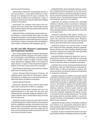 71
with Universal Precautions.
(d)(4)(iv)(A)(3) Whenever contaminated laundry is
wet and presents a reasonable likelihood of soak-
through of or leakage from the bag or container, the
laundry shall be placed and transported in bags or
containers which prevent soak-through and/or leakage
of ﬂuids to the exterior.
(d)(4)(iv)(B) The employer shall ensure that em-
ployees who have contact with contaminated laundry
wear protective gloves and other appropriate personal
protective equipment.
(d)(4)(iv)(C) When a facility ships contaminated laun-
dry off-site to a second facility which does not utilize
Universal Precautions in the handling of all laundry, the
facility generating the contaminated laundry must place
such laundry in bags or containers which are labeled or
color-coded in accordance with paragraph (g)(1)(i).
(e) HIV and HBV Research Laboratories
and Production Facilities.
(e)(1) This paragraph applies to research laboratories
and production facilities engaged in the culture, produc-
tion, concentration, experimentation, and manipulation
of HIV and HBV. It does not apply to clinical or diag-
nostic laboratories engaged solely in the analysis of
blood, tissues, or organs. These requirements apply in
addition to the other requirements of the standard.
(e)(2) Research laboratories and production facilities
shall meet the following criteria:
(e)(2)(i) Standard Microbiological Practices. All
regulated waste shall either be incinerated or decon-
taminated by a method such as autoclaving known to
effectively destroy bloodborne pathogens.
(e)(2)(ii) Special Practices.
(e)(2)(ii)(A) Laboratory doors shall be kept closed
when work involving HIV or HBV is in progress.
(e)(2)(ii)(B) Contaminated materials that are to be
decontaminated at a site away from the work area
shall be placed in a durable, leakproof, labeled or color-
coded container that is closed before being removed
from the work area.
(e)(2)(ii)(C) Access to the work area shall be limited
to authorized persons. Written policies and procedures
shall be established whereby only persons who have
been advised of the potential biohazard, who meet any
speciﬁc entry requirements, and who comply with all
entry and exit procedures shall be allowed to enter the
work areas and animal rooms.
(e)(2)(ii)(D) When other potentially infectious materi-
als or infected animals are present in the work area or
containment module, a hazard warning sign incorporat-
ing the universal biohazard symbol shall be posted on
all access doors. The hazard warning sign shall comply
with paragraph (g)(1)(ii) of this standard.
(e)(2)(ii)(E) All activities involving other potentially
infectious materials shall be conducted in biological
safety cabinets or other physical-containment devices
within the containment module. No work with these
other potentially infectious materials shall be conducted
on the open bench.
(e)(2)(ii)(F) Laboratory coats, gowns, smocks, uni-
forms, or other appropriate protective clothing shall be
used in the work area and animal rooms. Protective
clothing shall not be worn outside of the work area and
shall be decontaminated before being laundered.
(e)(2)(ii)(G) Special care shall be taken to avoid
skin contact with other potentially infectious materials.
Gloves shall be worn when handling infected animals
and when making hand contact with other potentially
infectious materials is unavoidable.
(e)(2)(ii)(H) Before disposal all waste from work ar-
eas and from animal rooms shall either be incinerated
or decontaminated by a method such as autoclaving
known to effectively destroy bloodborne pathogens.
(e)(2)(ii)(I) Vacuum lines shall be protected with liquid
disinfectant traps and high-efﬁciency particulate air
(HEPA) ﬁlters or ﬁlters of equivalent or superior efﬁ-
ciency and which are checked routinely and maintained
or replaced as necessary.
(e)(2)(ii)(J) Hypodermic needles and syringes shall be
used only for parenteral injection and aspiration of ﬂuids
from laboratory animals and diaphragm bottles. Only
needle-locking syringes or disposable syringe-needle
units (i.e., the needle is integral to the syringe) shall be
used for the injection or aspiration of other potentially
infectious materials. Extreme caution shall be used
when handling needles and syringes. A needle shall
not be bent, sheared, replaced in the sheath or guard,
or removed from the syringe following use. The needle
and syringe shall be promptly placed in a puncture-
resistant container and autoclaved or decontaminated
before reuse or disposal.
(e)(2)(ii)(K) All spills shall be immediately contained
and cleaned up by appropriate professional staff or
others properly trained and equipped to work with po-
tentially concentrated infectious materials.
(e)(2)(ii)(L) A spill or accident that results in an expo-
sure incident shall be immediately reported to the labo-
 