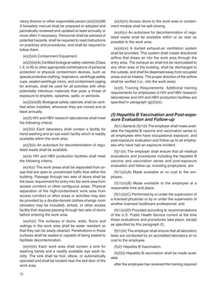 72
ratory director or other responsible person.(e)(2)(ii)(M)
A biosafety manual shall be prepared or adopted and
periodically reviewed and updated at least annually or
more often if necessary. Personnel shall be advised of
potential hazards, shall be required to read instructions
on practices and procedures, and shall be required to
follow them.
(e)(2)(iii) Containment Equipment.
(e)(2)(iii)(A) Certiﬁed biological safety cabinets (Class
I, II, or III) or other appropriate combinations of personal
protection or physical containment devices, such as
special protective clothing, respirators, centrifuge safety
cups, sealed centrifuge rotors, and containment caging
for animals, shall be used for all activities with other
potentially infectious materials that pose a threat of
exposure to droplets, splashes, spills, or aerosols.
(e)(2)(iii)(B) Biological safety cabinets shall be certi-
ﬁed when installed, whenever they are moved and at
least annually.
(e)(3) HIV and HBV research laboratories shall meet
the following criteria:
(e)(3)(i) Each laboratory shall contain a facility for
hand washing and an eye wash facility which is readily
available within the work area.
(e)(3)(ii) An autoclave for decontamination of regu-
lated waste shall be available.
(e)(4) HIV and HBV production facilities shall meet
the following criteria:
(e)(4)(i) The work areas shall be separated from ar-
eas that are open to unrestricted trafﬁc ﬂow within the
building. Passage through two sets of doors shall be
the basic requirement for entry into the work area from
access corridors or other contiguous areas. Physical
separation of the high-containment work area from
access corridors or other areas or activities may also
be provided by a double-doored clothes-change room
(showers may be included), airlock, or other access
facility that requires passing through two sets of doors
before entering the work area.
(e)(4)(ii) The surfaces of doors, walls, ﬂoors and
ceilings in the work area shall be water resistant so
that they can be easily cleaned. Penetrations in these
surfaces shall be sealed or capable of being sealed to
facilitate decontamination.
(e)(4)(iii) Each work area shall contain a sink for
washing hands and a readily available eye wash fa-
cility. The sink shall be foot, elbow, or automatically
operated and shall be located near the exit door of the
work area.
(e)(4)(iv) Access doors to the work area or contain-
ment module shall be self-closing.
(e)(4)(v) An autoclave for decontamination of regu-
lated waste shall be available within or as near as
possible to the work area.
(e)(4)(vi) A ducted exhaust-air ventilation system
shall be provided. This system shall create directional
airﬂow that draws air into the work area through the
entry area. The exhaust air shall not be recirculated to
any other area of the building, shall be discharged to
the outside, and shall be dispersed away from occupied
areas and air intakes. The proper direction of the airﬂow
shall be veriﬁed (i.e., into the work area).
(e)(5) Training Requirements. Additional training
requirements for employees in HIV and HBV research
laboratories and HIV and HBV production facilities are
speciﬁed in paragraph (g)(2)(ix).
(f) Hepatitis B Vaccination and Post-expo-
sure Evaluation and Follow-up
(f)(1) General.(f)(1)(i) The employer shall make avail-
able the hepatitis B vaccine and vaccination series to
all employees who have occupational exposure, and
post-exposure evaluation and follow-up to all employ-
ees who have had an exposure incident.
(f)(1)(ii) The employer shall ensure that all medical
evaluations and procedures including the hepatitis B
vaccine and vaccination series and post-exposure
evaluation and follow-up, including prophylaxis, are:
(f)(1)(ii)(A) Made available at no cost to the em-
ployee;
(f)(1)(ii)(B) Made available to the employee at a
reasonable time and place;
(f)(1)(ii)(C) Performed by or under the supervision of
a licensed physician or by or under the supervision of
another licensed healthcare professional; and
(f)(1)(ii)(D) Provided according to recommendations
of the U.S. Public Health Service current at the time
these evaluations and procedures take place, except
as speciﬁed by this paragraph (f).
(f)(1)(iii) The employer shall ensure that all laboratory
tests are conducted by an accredited laboratory at no
cost to the employee.
(f)(2) Hepatitis B Vaccination.
(f)(2)(i) Hepatitis B vaccination shall be made avail-
able
after the employee has received the training required
 
