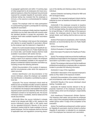 73
in paragraph (g)(2)(vii)(I) and within 10 working days
of initial assignment to all employees who have occu-
pational exposure unless the employee has previously
received the complete hepatitis B vaccination series,
antibody testing has revealed that the employee is
immune, or the vaccine is contraindicated for medical
reasons.
(f)(2)(ii) The employer shall not make participation
in a prescreening program a prerequisite for receiving
hepatitis B vaccination.
(f)(2)(iii) If the employee initially declines hepatitis B
vaccination but at a later date while still covered under
the standard decides to accept the vaccination, the
employer shall make available hepatitis B vaccination
at that time.
(f)(2)(iv) The employer shall assure that employees
who decline to accept hepatitis B vaccination offered
by the employer sign the statement in Appendix A.
(f)(2)(v) If a routine booster dose(s) of hepatitis B vac-
cine is recommended by the U.S. Public Health Service
at a future date, such booster dose(s) shall be made
available in accordance with section (f)(1)(ii).
(f)(3) Post-exposure Evaluation and Follow-up. Fol-
lowing a report of an exposure incident, the employer
shall make immediately available to the exposed em-
ployee a conﬁdential medical evaluation and follow-up,
including at least the following elements:
(f)(3)(i) Documentation of the route(s) of exposure,
and the circumstances under which the exposure in-
cident occurred;
(f)(3)(ii) Identification and documentation of the
source individual, unless the employer can establish
that identiﬁcation is infeasible or prohibited by state or
local law;
(f)(3)(ii)(A) The source individual’s blood shall be
tested as soon as feasible and after consent is obtained
in order to determine HBV and HIV infectivity. If consent
is not obtained, the employer shall establish that legally
required consent cannot be obtained. When the source
individual’s consent is not required by law, the source
individual’s blood, if available, shall be tested and the
results documented.
(f)(3)(ii)(B) When the source individual is already
known to be infected with HBV or HIV, testing for the
source individual’s known HBV or HIV status need
not be repeated.(f)(3)(ii)(C) Results of the source
individual’s testing shall be made available to the ex-
posed employee, and the employee shall be informed
of applicable laws and regulations concerning disclo-
sure of the identity and infectious status of the source
individual.
(f)(3)(iii) Collection and testing of blood for HBV and
HIV serological status;
(f)(3)(iii)(A) The exposed employee’s blood shall be
collected as soon as feasible and tested after consent
is obtained.
(f)(3)(iii)(B) If the employee consents to baseline
blood collection, but does not give consent at that time
for HIV serologic testing, the sample shall be preserved
for at least 90 days. If, within 90 days of the exposure
incident, the employee elects to have the baseline
sample tested, such testing shall be done as soon as
feasible.
(f)(3)(iv) Post-exposure prophylaxis, when medically
indicated, as recommended by the U.S. Public Health
Service;
(f)(3)(v) Counseling; and
(f)(3)(vi) Evaluation of reported illnesses.
(f)(4) Information Provided to the Healthcare Profes-
sional.
(f)(4)(i) The employer shall ensure that the healthcare
professional responsible for the employee’s Hepatitis B
vaccination is provided a copy of this regulation.
(f)(4)(ii) The employer shall ensure that the healthcare
professional evaluating an employee after an exposure
incident is provided the following information:
(f)(4)(ii)(A) A copy of this regulation;
(f)(4)(ii)(B) A description of the exposed employee’s
duties as they relate to the exposure incident;
(f)(4)(ii)(C) Documentation of the route(s) of exposure
and circumstances under which exposure occurred;
(f)(4)(ii)(D) Results of the source individual’s blood
testing, if available; and
(f)(4)(ii)(E) All medical records relevant to the ap-
propriate treatment of the employee including vac-
cination status which are the employer’s responsibility
to maintain.
(f)(5) Healthcare Professional’s Written Opinion.
The employer shall obtain and provide the employee
with a copy of the evaluating healthcare professional’s
written opinion within 15 days of the completion of the
evaluation.
(f)(5)(i) The healthcare professional’s written opinion
for Hepatitis B vaccination shall be limited to whether
Hepatitis B vaccination is indicated for an employee,
and if the employee has received such vaccination.
 