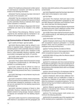 74
(f)(5)(ii) The healthcare professional’s written opinion
for post-exposure evaluation and follow-up shall be
limited to the following information:
(f)(5)(ii)(A) That the employee has been informed of
the results of the evaluation; and
(f)(5)(ii)(B) That the employee has been told about
any medical conditions resulting from exposure to blood
or other potentially infectious materials which require
further evaluation or treatment.
(f)(5)(iii) All other ﬁndings or diagnoses shall remain
conﬁdential and shall not be included in the written
report.
(f)(6) Medical Recordkeeping. Medical records
required by this standard shall be maintained in ac-
cordance with paragraph (h)(1) of this section.
(g) Communication of Hazards to Employees
(g)(1) Labels and Signs -(g)(1)(i) Labels.
(g)(1)(i)(A) Warning labels shall be afﬁxed to con-
tainers of regulated waste, refrigerators and freezers
containing blood or other potentially infectious material;
and other containers used to store, transport or ship
blood or other potentially infectious materials, except
as provided in paragraph (g)(1)(i)(E), (F) and (G).
(g)(1)(i)(B) Labels required by this section shall in-
clude the following legend:
(g)(1)(i)(C) These labels shall be ﬂuorescent orange
or orange-red or predominantly so, with lettering and
symbols in a contrasting color.
(g)(1)(i)(D) Labels shall be affixed as close as
feasible to the container by string, wire, adhesive, or
other method that prevents their loss or unintentional
removal.
(g)(1)(i)(E) Red bags or red containers may be sub-
stituted for labels.
(g)(1)(i)(F) Containers of blood, blood components,
or blood products that are labeled as to their contents
and have been released for transfusion or other clini-
cal use are exempted from the labeling requirements
of paragraph (g).
(g)(1)(i)(G) Individual containers of blood or other
potentially infectious materials that are placed in a
labeled container during storage, transport, shipment
or disposal are exempted from the labeling require-
ment.
(g)(1)(i)(H) Labels required for contaminated equip-
ment shall be in accordance with this paragraph and
shall also state which portions of the equipment remain
contaminated.
(g)(1)(i)(I) Regulated waste that has been decontami-
nated need not be labeled or color-coded.
(g)(1)(ii) Signs.
(g)(1)(ii)(A) The employer shall post signs at the
entrance to work areas speciﬁed in paragraph (e), HIV
and HBV Research Laboratory and Production Facili-
ties, which shall bear the following legend:
(Name of the Infectious Agent) (Special requirements
for entering the area) (name, telephone number of the
laboratory director or other responsible person.)
(g)(1)(ii)(B) These signs shall be ﬂuorescent orange-
red or predominantly so, with lettering and symbols in
a contrasting color.
(g)(2) Information and Training.
(g)(2)(i) Employers shall ensure that all employees
with occupational exposure participate in a training
program which must be provided at no cost to the
employee and during working hours.
(g)(2)(ii) Training shall be provided as follows:
(g)(2)(ii)(A) At the time of initial assignment to tasks
where occupational exposure may take place;
(g)(2)(ii)(B) Within 90 days after the effective date of
the standard; and
(g)(2)(ii)(C) At least annually thereafter.
(g)(2)(iii) For employees who have received training
on bloodborne pathogens in the year preceding the ef-
fective date of the standard, only training with respect to
the provisions of the standard which were not included
need be provided.
(g)(2)(iv) Annual training for all employees shall be
provided within one year of their previous training.
(g)(2)(v) Employers shall provide additional train-
ing when changes such as modiﬁcation of tasks or
procedures or institution of new tasks or procedures
affect the employee’s occupational exposure. The ad-
ditional training may be limited to addressing the new
exposures created.
(g)(2)(vi) Material appropriate in content and vo-
cabulary to educational level, literacy, and language
of employees shall be used.
(g)(2)(vii) The training program shall contain at a
minimum the following elements:
(g)(2)(vii)(A) An accessible copy of the regulatory text
of this standard and an explanation of its contents;
 