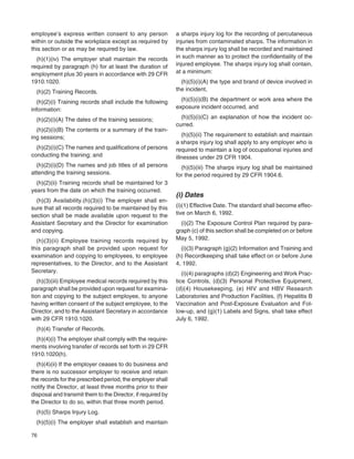 76
employee’s express written consent to any person
within or outside the workplace except as required by
this section or as may be required by law.
(h)(1)(iv) The employer shall maintain the records
required by paragraph (h) for at least the duration of
employment plus 30 years in accordance with 29 CFR
1910.1020.
(h)(2) Training Records.
(h)(2)(i) Training records shall include the following
information:
(h)(2)(i)(A) The dates of the training sessions;
(h)(2)(i)(B) The contents or a summary of the train-
ing sessions;
(h)(2)(i)(C) The names and qualiﬁcations of persons
conducting the training; and
(h)(2)(i)(D) The names and job titles of all persons
attending the training sessions.
(h)(2)(ii) Training records shall be maintained for 3
years from the date on which the training occurred.
(h)(3) Availability.(h)(3)(i) The employer shall en-
sure that all records required to be maintained by this
section shall be made available upon request to the
Assistant Secretary and the Director for examination
and copying.
(h)(3)(ii) Employee training records required by
this paragraph shall be provided upon request for
examination and copying to employees, to employee
representatives, to the Director, and to the Assistant
Secretary.
(h)(3)(iii) Employee medical records required by this
paragraph shall be provided upon request for examina-
tion and copying to the subject employee, to anyone
having written consent of the subject employee, to the
Director, and to the Assistant Secretary in accordance
with 29 CFR 1910.1020.
(h)(4) Transfer of Records.
(h)(4)(i) The employer shall comply with the require-
ments involving transfer of records set forth in 29 CFR
1910.1020(h).
(h)(4)(ii) If the employer ceases to do business and
there is no successor employer to receive and retain
the records for the prescribed period, the employer shall
notify the Director, at least three months prior to their
disposal and transmit them to the Director, if required by
the Director to do so, within that three month period.
(h)(5) Sharps Injury Log.
(h)(5)(i) The employer shall establish and maintain
a sharps injury log for the recording of percutaneous
injuries from contaminated sharps. The information in
the sharps injury log shall be recorded and maintained
in such manner as to protect the conﬁdentiality of the
injured employee. The sharps injury log shall contain,
at a minimum:
(h)(5)(i)(A) the type and brand of device involved in
the incident,
(h)(5)(i)(B) the department or work area where the
exposure incident occurred, and
(h)(5)(i)(C) an explanation of how the incident oc-
curred.
(h)(5)(ii) The requirement to establish and maintain
a sharps injury log shall apply to any employer who is
required to maintain a log of occupational injuries and
illnesses under 29 CFR 1904.
(h)(5)(iii) The sharps injury log shall be maintained
for the period required by 29 CFR 1904.6.
(i) Dates
(i)(1) Effective Date. The standard shall become effec-
tive on March 6, 1992.
(i)(2) The Exposure Control Plan required by para-
graph (c) of this section shall be completed on or before
May 5, 1992.
(i)(3) Paragraph (g)(2) Information and Training and
(h) Recordkeeping shall take effect on or before June
4, 1992.
(i)(4) paragraphs (d)(2) Engineering and Work Prac-
tice Controls, (d)(3) Personal Protective Equipment,
(d)(4) Housekeeping, (e) HIV and HBV Research
Laboratories and Production Facilities, (f) Hepatitis B
Vaccination and Post-Exposure Evaluation and Fol-
low-up, and (g)(1) Labels and Signs, shall take effect
July 6, 1992.
 
