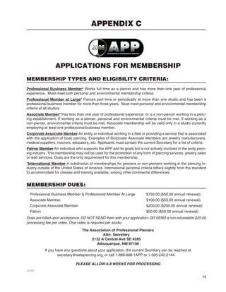 79
APPLICATIONS FOR MEMBERSHIP
MEMBERSHIP TYPES AND ELIGIBILITY CRITERIA:
Professional Business Member* Works full time as a piercer and has more than one year of professional
experience. Must meet both personal and environmental membership criteria.
Professional Member at Large*Professional Member at Large* Pierces part time or periodically at more than one studio and has been a
professional business member for more than three years. Must meet personal and environmental membership
criteria at all studios.
Associate Member* Has less than one year of professional experience, or is a non-piercer working in a pierc-
ing establishment. If working as a piercer, personal and environmental criteria must be met. If working as a
non-piercer, environmental criteria must be met. Associate membership will be valid only in a studio currently
employing at least one professional business member.
Corporate Associate MemberCorporate Associate Member An entity or individual working in a ﬁeld or providing a service that is associated
with the application of body piercing. Examples of Corporate Associate Members are jewelry manufacturers,
medical suppliers, insurers, educators, etc. Applicants must contact the current Secretary for a list of criteria.
Patron Member An individual who supports the APP and its goals but is not actively involved in the body pierc-
ing industry. This membership may not be used for the promotion of any form of piercing services, jewelry sales
or web services. Dues are the only requirement for this membership.
*International Member A subdivision of memberships for piercers or non-piercers working in the piercing in-
dustry outside of the United States of America. International personal criteria differs slightly from the standard
to accommodate for classes and training available, among other continental differences.
MEMBERSHIP DUES:
Professional Business Member & Professional Member At Large $150.00 ($50.00 annual renewal)
Associate Member $100.00 ($50.00 annual renewal)
Corporate Associate Member $200.00 ($200.00 annual renewal)
Patron $50.00 ($50.00 annual renewal)
Dues are billed upon acceptance. DO NOT SEND them with your application; DO SEND a non-refundable $25.00
processing fee per video. One video is required per studio.
The Association of Professional Piercers
Attn: Secretary
2132 A Central Ave SE #285
Albuquerque, NM 87106
If you have any questions about your application, the current Secretary can be reached at
secretary@safepiercing.org, or call 1-888-888-1APP or 1-505-242-2144.
PLEASE ALLOW 6-8 WEEKS FOR PROCESSING
03/05
APPENDIX C
 