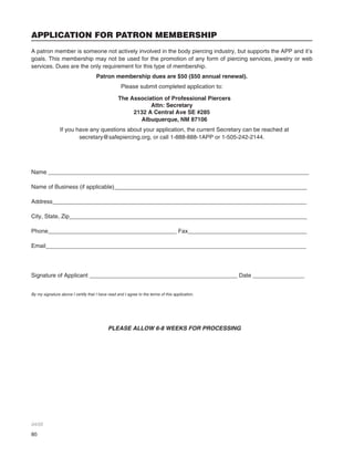 80
APPLICATION FOR PATRON MEMBERSHIP
A patron member is someone not actively involved in the body piercing industry, but supports the APP and it’s
goals. This membership may not be used for the promotion of any form of piercing services, jewelry or web
services. Dues are the only requirement for this type of membership.
Patron membership dues are $50 ($50 annual renewal).
Please submit completed application to:
The Association of Professional Piercers
Attn: Secretary
2132 A Central Ave SE #285
Albuquerque, NM 87106
If you have any questions about your application, the current Secretary can be reached at
secretary@safepiercing.org, or call 1-888-888-1APP or 1-505-242-2144.
Name _________________________________________________________________________________
Name of Business (if applicable)____________________________________________________________
Address_______________________________________________________________________________
City, State, Zip__________________________________________________________________________
Phone________________________________________ Fax_____________________________________
Email_________________________________________________________________________________
Signature of Applicant ______________________________________________ Date ________________
By my signature above I certify that I have read and I agree to the terms of this application.
PLEASE ALLOW 6-8 WEEKS FOR PROCESSING
04/05
 