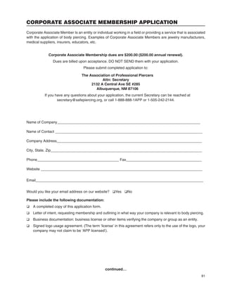 81
CORPORATE ASSOCIATE MEMBERSHIP APPLICATION
Corporate Associate Member Is an entity or individual working in a ﬁeld or providing a service that is associated
with the application of body piercing. Examples of Corporate Associate Members are jewelry manufacturers,
medical suppliers, insurers, educators, etc.
Corporate Associate Membership dues are $200.00 ($200.00 annual renewal).
Dues are billed upon acceptance. DO NOT SEND them with your application.
Please submit completed application to:
The Association of Professional Piercers
Attn: Secretary
2132 A Central Ave SE #285
Albuquerque, NM 87106
If you have any questions about your application, the current Secretary can be reached at
secretary@safepiercing.org, or call 1-888-888-1APP or 1-505-242-2144.
Name of Company______________________________________________________________________
Name of Contact ________________________________________________________________________
Company Address_______________________________________________________________________
City, State, Zip__________________________________________________________________________
Phone________________________________________ Fax_____________________________________
Website _______________________________________________________________________________
Email__________________________________________________________________________________
Would you like your email address on our website? qYes qNo
Please include the following documentation:
q A completed copy of this application form.
q Letter of intent, requesting membership and outlining in what way your company is relevant to body piercing.
q Business documentation: business license or other items verifying the company or group as an entity.
q Signed logo usage agreement. (The term ‘license’ in this agreement refers only to the use of the logo, your
company may not claim to be ‘APP licensed’).
continued…
 