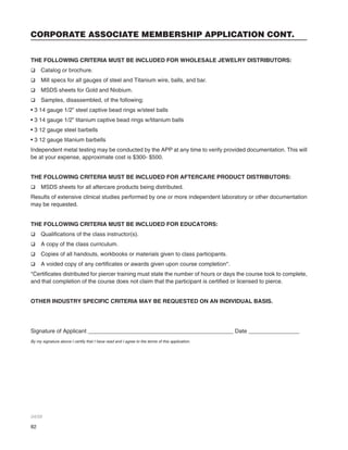 82
CORPORATE ASSOCIATE MEMBERSHIP APPLICATION CONT.
THE FOLLOWING CRITERIA MUST BE INCLUDED FOR WHOLESALE JEWELRY DISTRIBUTORS:
q Catalog or brochure.
q Mill specs for all gauges of steel and Titanium wire, balls, and bar.
q MSDS sheets for Gold and Niobium.
q Samples, disassembled, of the following:
• 3 14 gauge 1/2” steel captive bead rings w/steel balls
• 3 14 gauge 1/2” titanium captive bead rings w/titanium balls
• 3 12 gauge steel barbells
• 3 12 gauge titanium barbells
Independent metal testing may be conducted by the APP at any time to verify provided documentation. This will
be at your expense, approximate cost is $300- $500.
THE FOLLOWING CRITERIA MUST BE INCLUDED FOR AFTERCARE PRODUCT DISTRIBUTORS:
q MSDS sheets for all aftercare products being distributed.
Results of extensive clinical studies performed by one or more independent laboratory or other documentation
may be requested.
THE FOLLOWING CRITERIA MUST BE INCLUDED FOR EDUCATORS:
q Qualiﬁcations of the class instructor(s).
q A copy of the class curriculum.
q Copies of all handouts, workbooks or materials given to class participants.
q A voided copy of any certiﬁcates or awards given upon course completion*.
*Certiﬁcates distributed for piercer training must state the number of hours or days the course took to complete,
and that completion of the course does not claim that the participant is certiﬁed or licensed to pierce.
OTHER INDUSTRY SPECIFIC CRITERIA MAY BE REQUESTED ON AN INDIVIDUAL BASIS.
Signature of Applicant ______________________________________________ Date ________________
By my signature above I certify that I have read and I agree to the terms of this application.
04/05
 