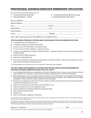 83
PROFESSIONAL BUSINESS/ASSOCIATE MEMBERSHIP APPLICATION
Type of APP Membership desired (please check one):
q Professional Business Member q Professional Business Member at Large
q Associate Member – Piercer q Associate Member- Non Piercer
Name of Applicant________________________________________________________________________
Studio & Address_________________________________________________________________________
City__________________________________________ Country __________________________________
Studio Phone___________________________________ Fax _____________________________________
Home Address___________________________________________________________________________
Phone_________________________________________ Website _________________________________
qYes qNo Would you like your email address on our website? Email_______________________________
THE FOLLOWING PERSONAL CRITERIA MUST BE INCLUDED FOR EACH PIERCER APPLYING:
q A completed copy of this application form.
q A completed questionnaire, preferably typewritten.
q A copy of current CPR certiﬁcation or equivalent training.
q A copy of current First Aid certiﬁcation or equivalent training.
q A copy of current Bloodborne Pathogen Training Certiﬁcate or equivalent training (to be renewed annually regardless
of expiration date).
q Signed Health and Safety Agreement.
q Signed Logo Usage Agreement
q Proof of how long piercer has been piercing professionally. A notarized statement,* dated business document, or news-
paper article are examples of appropriate proof.
*If a notarized statement is submitted as proof, it must come from a party other than the applicant.
THE FOLLOWING ENVIRONMENTAL CRITERIA MUST BE INCLUDED UNLESS ENVIRONMENTAL
CRITERIA HAS BEEN SUBMITTED WITHIN THE LAST YEAR**:
q A walk through 360 degree video of applicant’s entire studio including store front, foyer, piercing room(s), biohazard
area, sterilization area, restroom, inside all drawers, closets, and all other spaces. Narration is appreciated.
q $25 processing fee per video. One video is required per studio. VHS or DVD (region 1) are the preferred video formats.
Other video formats may require additional time to process and any fees incurred for video transferring will be charged
to applicants. Please contact the current Secretary for more information.
q Photograph of all applicant’s autoclaves with make, model and serial number printed on the back of photo Autoclaves
should be medical grade with a dry cycle.
q Copy of two most recent spore test results from all autoclaves in use.
q Copies of all release forms in use at applicant’s studio.
q Copies of all aftercare information distributed at applicant’s studio.
q Copy of studio’s business license.
q Business card.
q One or more samples of applicant’s advertising.
**Any and all materials should be updated voluntarily by the member if signiﬁcant changes are made in the environment, advertising, equipment, aftercare etc. These updates to the member’s
ﬁle should be done at the time any changes are made.
As an Applicant to the Association of Professional Piercers (APP), I understand that my video tape (and other materials) becomes the property of the APP. I hereby release the APP and/or its
legal representatives and assigns, the irrevocable and unrestricted right to use these materials for education, training, and for any other purpose and in any manner and medium. I hereby release
the APP and its legal representatives and assigns from all claims and liability relating to said tapes and materials.
Signature of Applicant ______________________________________________ Date ________________
By my signature above I certify that I have read and I agree to the terms of this application.
 