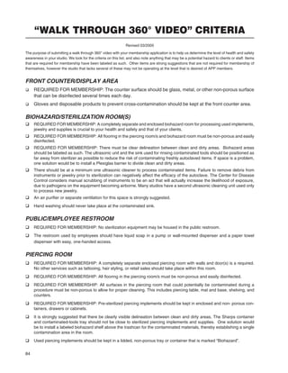 84
“WALK THROUGH 360° VIDEO” CRITERIA
Revised 03/2005
The purpose of submitting a walk through 360° video with your membership application is to help us determine the level of health and safety
awareness in your studio. We look for the criteria on this list, and also note anything that may be a potential hazard to clients or staff. Items
that are required for membership have been labeled as such. Other items are strong suggestions that are not required for membership of
themselves, however the studio that lacks several of these may not be operating at the level that is desired of APP members.
FRONT COUNTER/DISPLAY AREA
q REQUIRED FOR MEMBERSHIP: The counter surface should be glass, metal, or other non-porous surface
that can be disinfected several times each day.
q Gloves and disposable products to prevent cross-contamination should be kept at the front counter area.
BIOHAZARD/STERILIZATION ROOM(S)
q REQUIRED FOR MEMBERSHIP: A completely separate and enclosed biohazard room for processing used implements,
jewelry and supplies is crucial to your health and safety and that of your clients.
q REQUIRED FOR MEMBERSHIP: All ﬂooring in the piercing room/s and biohazard room must be non-porous and easily
disinfected.
q REQUIRED FOR MEMBERSHIP: There must be clear delineation between clean and dirty areas. Biohazard areas
should be labeled as such. The ultrasonic unit and the sink used for rinsing contaminated tools should be positioned as
far away from sterilizer as possible to reduce the risk of contaminating freshly autoclaved items. If space is a problem,
one solution would be to install a Plexiglas barrier to divide clean and dirty areas.
q There should be at a minimum one ultrasonic cleaner to process contaminated items. Failure to remove debris from
instruments or jewelry prior to sterilization can negatively affect the efﬁcacy of the autoclave. The Center for Disease
Control considers manual scrubbing of instruments to be an act that will actually increase the likelihood of exposure,
due to pathogens on the equipment becoming airborne. Many studios have a second ultrasonic cleaning unit used only
to process new jewelry.
q An air puriﬁer or separate ventilation for this space is strongly suggested.
q Hand washing should never take place at the contaminated sink.
PUBLIC/EMPLOYEE RESTROOM
q REQUIRED FOR MEMBERSHIP: No sterilization equipment may be housed in the public restroom.
q The restroom used by employees should have liquid soap in a pump or wall-mounted dispenser and a paper towel
dispenser with easy, one-handed access.
PIERCING ROOM
q REQUIRED FOR MEMBERSHIP: A completely separate enclosed piercing room with walls and door(s) is a required.
No other services such as tattooing, hair styling, or retail sales should take place within this room.
q REQUIRED FOR MEMBERSHIP: All ﬂooring in the piercing room/s must be non-porous and easily disinfected.
q REQUIRED FOR MEMBERSHIP: All surfaces in the piercing room that could potentially be contaminated during a
procedure must be non-porous to allow for proper cleaning. This includes piercing table, mat and base, shelving, and
counters.
q REQUIRED FOR MEMBERSHIP: Pre-sterilized piercing implements should be kept in enclosed and non- porous con-
tainers, drawers or cabinets.
q It is strongly suggested that there be clearly visible delineation between clean and dirty areas. The Sharps container
and contaminated-tools tray should not be close to sterilized piercing implements and supplies. One solution would
be to install a labeled biohazard shelf above the trashcan for the contaminated materials, thereby establishing a single
contamination area in the room.
q Used piercing implements should be kept in a lidded, non-porous tray or container that is marked “Biohazard”.
 