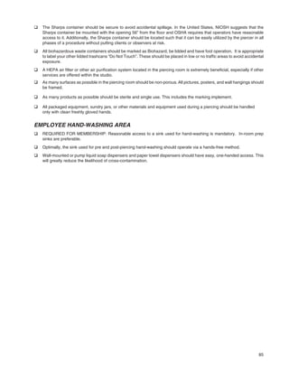 85
q The Sharps container should be secure to avoid accidental spillage. In the United States, NIOSH suggests that the
Sharps container be mounted with the opening 56” from the ﬂoor and OSHA requires that operators have reasonable
access to it. Additionally, the Sharps container should be located such that it can be easily utilized by the piercer in all
phases of a procedure without putting clients or observers at risk.
q All biohazardous waste containers should be marked as Biohazard, be lidded and have foot operation. It is appropriate
to label your other lidded trashcans “Do Not Touch”. These should be placed in low or no trafﬁc areas to avoid accidental
exposure.
q A HEPA air ﬁlter or other air puriﬁcation system located in the piercing room is extremely beneﬁcial, especially if other
services are offered within the studio.
q As many surfaces as possible in the piercing room should be non-porous. All pictures, posters, and wall hangings should
be framed.
q As many products as possible should be sterile and single use. This includes the marking implement.
q All packaged equipment, sundry jars, or other materials and equipment used during a piercing should be handled
only with clean freshly gloved hands.
EMPLOYEE HAND-WASHING AREA
q REQUIRED FOR MEMBERSHIP: Reasonable access to a sink used for hand-washing is mandatory. In-room prep
sinks are preferable.
q Optimally, the sink used for pre and post-piercing hand-washing should operate via a hands-free method.
q Wall-mounted or pump liquid soap dispensers and paper towel dispensers should have easy, one-handed access. This
will greatly reduce the likelihood of cross-contamination.
 