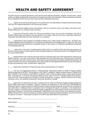 86
HEALTH AND SAFETY AGREEMENT
The APP requires a signed agreement on record from each individual member. Violation of these basic, critical
health and safety requirements is grounds for immediate revocation of membership. Please initial each numbered
line as indicated to show that you have read and fully understand each point.
1.____ I agree not to use ear-piercing guns in my studio due to the impossibility of properly sterilizing the equip-
ment and the inappropriateness of ear piercing gun jewelry.
2.____ I agree that all needles will be pre-sterilized, used on one person only in one sitting, and will be imme-
diately disposed of in a medical sharps container.
3.____ I agree that all forceps, tubes, etc. will be pre-sterilized. If they are not used immediately, they will be
stored in sterile bags and used on only one person in one sitting. After one such use, instruments will be ap-
propriately decontaminated and then sterilized in an autoclave.
4.____ I agree that as many supplies as possible including corks, rubber bands, toothpicks etc., should be indi-
vidually packaged and pre-sterilized in an autoclave and disposed of immediately after a single use. Skin prep
products will be properly dispensed if acceptable based on the product or individually packaged and disposed
of immediately after use.
5.____ I agree that a new pair of medical-grade (sterile and/or non-sterile) will be donned appropriately and
worn for every procedure and that gloves will be changed frequently, and whenever there is the slightest chance
for cross-contamination.
6.____ I agree that the room used for piercings will be an enclosed room and used exclusively for piercing and
jewelry insertion. This room must also be kept separate from the sterilization area. Piercing room, biohazard
room, bathrooms and other common areas, will be kept scrupulously clean and shall be disinfected frequently. All
surfaces shall be non-porous, allowing them to be cleaned with an FDA-approved disinfectant solution throughout
the day and whenever cross- contamination might occur.
7.____ I agree that all jewelry for initial piercings will be autoclaved prior to insertion.
8.____ I will use only appropriate jewelry in initial piercings. Appropriate jewelry is made of implant certiﬁed
stainless steel that is ASTM F-138 compliant or ISO 5832-1 compliant, implant certiﬁed titanium (Ti6Al4V ELI)
that is ASTM F-136 compliant or ISO 5832-3 compliant, solid 14 karat or higher white or yellow gold, Niobium
(Nb), solid platinum, or a dense low-porosity plastic such as Tygon or PTFE. Threaded jewelry for initial pierc-
ings must have internal tapping (no threads on posts) starting from 16 gauge. Jewelry must be free of nicks,
scratches, burrs, and polishing compounds. Ring ends should be rounded.
9.____ I agree that it is important to be open, available and not under the inﬂuence of legal or illegal substances
which might compromise my abilities. I agree to maintain my certiﬁcation in First Aid/ CPR, and Bloodborne
Pathogen training. I agree to meet or exceed all health, safety and legal standards as required by my state and
local authorities. I understand that it is important not to misrepresent myself, my abilities, or my standards in
any way. I agree to consider all new health and safety suggestions, as they become known to me and to make
appropriate changes in my technique as applicable. I agree that it is the moral, ethical, and professional respon-
sibility of all piercers to continue to seek out, absorb and share health and safety information relevant to the craft
throughout my career. I also agree to adhere to the APP logo speciﬁcation and guidelines.
Name (please print): __________________________________________
Studio Name: _______________________________________________
Signature_____________________________________________ Date _____________________
Witness______________________________________________ Date _____________________
 