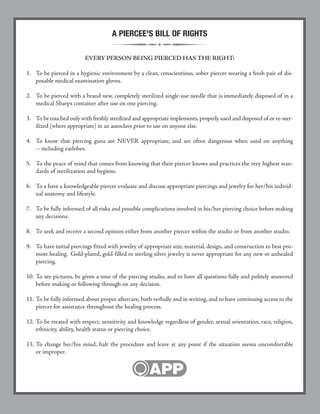 UPDATED AFTERCARE BROCHURES
Newly reformatted with additions reflecting new trends and
frequently asked questions from Piercers and Piercees
alike.
NEW AFTERCARE:
• Clear concise instructions on cleaning
• "Less is more" message
• More information on jewelry issues
• Facial piercings now covered in Oral Aftercare instructions
NEW FORMAT/DESIGNS:
• Cohesive appearance of all APP brochures
• Eye-catching and aesthetically pleasing
• Professional image to support APP standards
The new brochures are available for sale on the APP web site
(www.safepiercing.org) for $20 per 100, postage paid.
Subjects include:
• Aftercare Guidelines for Facial and Body Piercing*
• Aftercare Guidelines for Oral Piercing*
• Picking Your Piercer*
• Troubleshooting for You and Your Healthcare Professional
(with jewelry removal tips and hints)
• Oral Piercing Risks and Safety Measures
*Available in Spanish
FREE SAMPLES AVAILABLE UPON REQUEST
Order by fax or phone (888) 888-1APP
or visit our website: www.safepiercing.org
MARK YOUR CALENDARS!
The annual APP Conference and Exposition takes place every
year in beautiful Las Vegas, Nevada.
There are classes offered in everything from piercing technique to
marketing, current industry legislation to accounting, studio set-
up to aftercare. There is something for everyone, from the first
time attendee to the long term shop owner, with classes geared
specifically for health care professionals.
The exposition includes venders from all segments of the body
piercing industry from the United States and abroad. Thousands
of items are available at the year’s largest gathering of manufactur-
ers and distributors directly targeting the body piercing market.
For updates about the conference please visit:
www.safepiercing.org
or call (505) 242-2144 or (888) 888-1APP
A PIERCEE'S BILL OF RIGHTS
EVERY PERSON BEING PIERCED HAS THE RIGHT:
1. To be pierced in a hygienic environment by a clean, conscientious, sober piercer wearing a fresh pair of dis-
posable medical examination gloves.
2. To be pierced with a brand new, completely sterilized single-use needle that is immediately disposed of in a
medical Sharps container after use on one piercing.
3. To be touched only with freshly sterilized and appropriate implements,properly used and disposed of or re-ster-
ilized (where appropriate) in an autoclave prior to use on anyone else.
4. To know that piercing guns are NEVER appropriate, and are often dangerous when used on anything
-- including earlobes.
5. To the peace of mind that comes from knowing that their piercer knows and practices the very highest stan-
dards of sterilization and hygiene.
6. To a have a knowledgeable piercer evaluate and discuss appropriate piercings and jewelry for her/his individ-
ual anatomy and lifestyle.
7. To be fully informed of all risks and possible complications involved in his/her piercing choice before making
any decisions.
8. To seek and receive a second opinion either from another piercer within the studio or from another studio.
9. To have initial piercings fitted with jewelry of appropriate size, material, design, and construction to best pro-
mote healing. Gold-plated, gold-filled or sterling silver jewelry is never appropriate for any new or unhealed
piercing.
10. To see pictures, be given a tour of the piercing studio, and to have all questions fully and politely answered
before making or following through on any decision.
11. To be fully informed about proper aftercare, both verbally and in writing, and to have continuing access to the
piercer for assistance throughout the healing process.
12. To be treated with respect, sensitivity and knowledge regardless of gender, sexual orientation, race, religion,
ethnicity, ability, health status or piercing choice.
13. To change her/his mind, halt the procedure and leave at any point if the situation seems uncomfortable
or improper.
 