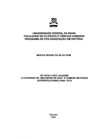 UNIVERSIDADE FEDERAL DA BAHIA
  FACULDADE DE FILOSOFIA E CIÊNCIAS HUMANAS
   PROGRAMA DE PÓS-GRADUAÇÃO EM HISTÓRIA.




            MÁRCIA REGINA DA SILVA PAIM




                DO SETE A SAO JOAQUIM:
O COTIDIANO DE "MULHERES DE SAIA" E HOMENS EM FEIRAS
             SOTEROPOLITANAS (1964-1973)




                     Salvador
                      2005
 