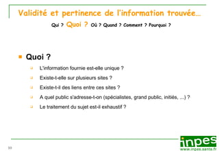 Validité et pertinence de l’information trouvée…   Qui ?  Quoi ?   Où ? Quand ? Comment ? Pourquoi ? Quoi ? L'information fournie est-elle unique ?  Existe-t-elle sur plusieurs sites ? Existe-t-il des liens entre ces sites ? A quel public s'adresse-t-on (sp éc i alistes, grand public, initiés, ...) ? Le traitement du sujet est-il exhaustif ? 