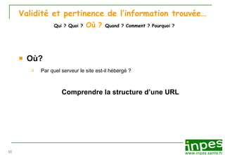 Validité et pertinence de l’information trouvée…   Qui ?   Quoi ?   Où ?   Quand ? Comment ? Pourquoi ? Où? Par quel serveur le site est-il h éb e rg é  ?  Comprendre la structure d’une URL 