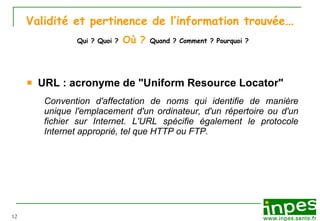 Validité et pertinence de l’information trouvée …   Qui ? Quoi ?   Où ?   Quand ? Comment ? Pourquoi ? URL : acronyme de "Uniform Resource Locator"  Convention d'affectation de noms qui identifie de manière unique l'emplacement d'un ordinateur, d'un répertoire ou d'un fichier sur Internet. L'URL spécifie également le protocole Internet approprié, tel que HTTP ou FTP.  