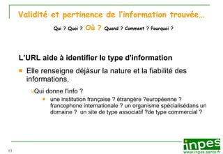 Validité et pertinence de l’information trouvée …   Qui ? Quoi ?   Où ?   Quand ? Comment ? Pourquoi ? L’URL aide à identifier  le type d'information Elle renseigne déjà sur la nature et la fiabilité des informations.  Qui donne l'info ?   une institution  française ? étrangère ? européenne ? francophone internationale ? un organisme spécialisé dans un domaine ?  un site  de type associatif ? de type commercial ?  