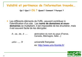 Validité et pertinence de l’information trouvée …   Qui ? Quoi ?   Où ?   Quand ? Comment ? Pourquoi ? Les différents éléments de l'URL, peuvent contribuer à l'identification d'un site.  Les  noms de domaines et sous-domaines  se multipliant, il est impossible de les énumérer, mais il est souvent facile de les décrypter. .fr, .ca, .de, .it  ....   abréviation du nom du pays (France,  Canada, Allemagne, Italie...) .univ- .... .fr université française ex:  http://www.univ-fcomte.fr/ 