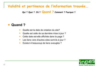 Validité et pertinence de l’information trouvée …   Qui ? Quoi ?   Où ?   Quand ?  Comment ? Pourquoi ? Quand ? Quelle est la date de cr éa t ion du site? Quelle est celle de sa derni èr e  mise  à  jour ? Cette date est-elle affich ée   dans la page   ? Les liens vers d'autres sites sont-ils  à  jour ? Existe-t-il beaucoup de liens aveugles ? 