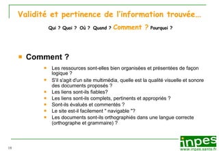 Validité et pertinence de l’information trouvée …   Qui ? Quoi ?   Où ?   Quand ?  Comment ?  Pourquoi ?  Comment ? Les ressources sont-elles bien organis ée s  et pr ésentées de façon logique ? S'il s'agit d'un site multim édia , quelle est la qualit é  visuelle et sonore des documents propos és  ? L es liens sont-ils fiables? Les liens sont-ils complets, pertinents et appropri és  ? Sont-ils  évalués et commentés  ? Le site est-il facilement " navigable "?  Les documents sont-ils orthographiés   dans une langue correcte (orthographe et grammaire) ?   