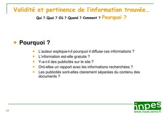 Validité et pertinence de l’information trouvée…   Qui ? Quoi ? Où ? Quand ? Comment ?   Pourquoi ?   Pourquoi ? L’auteur explique-t-il pourquoi il diffuse ces informations  ? L’information est-elle gratuite   ? Y-a-t-il des publicités sur le site  ? Ont-elles un rapport avec les informations recherchées   ? Les publicités sont-elles clairement séparées du contenu des documents   ? 