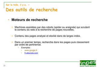 Sur la toile, il y a…  > Des outils de recherche Moteurs de recherche Machines assistées par des robots (spider ou araignée) qui scrutent le contenu du web à la recherche de pages nouvelles. Contenu des pages analysé et stocké dans de larges index. Dans un premier temps, recherche  dans les pages puis classement par ordre de pertinence. Exemples :  www.google.fr fr.altavista.com 